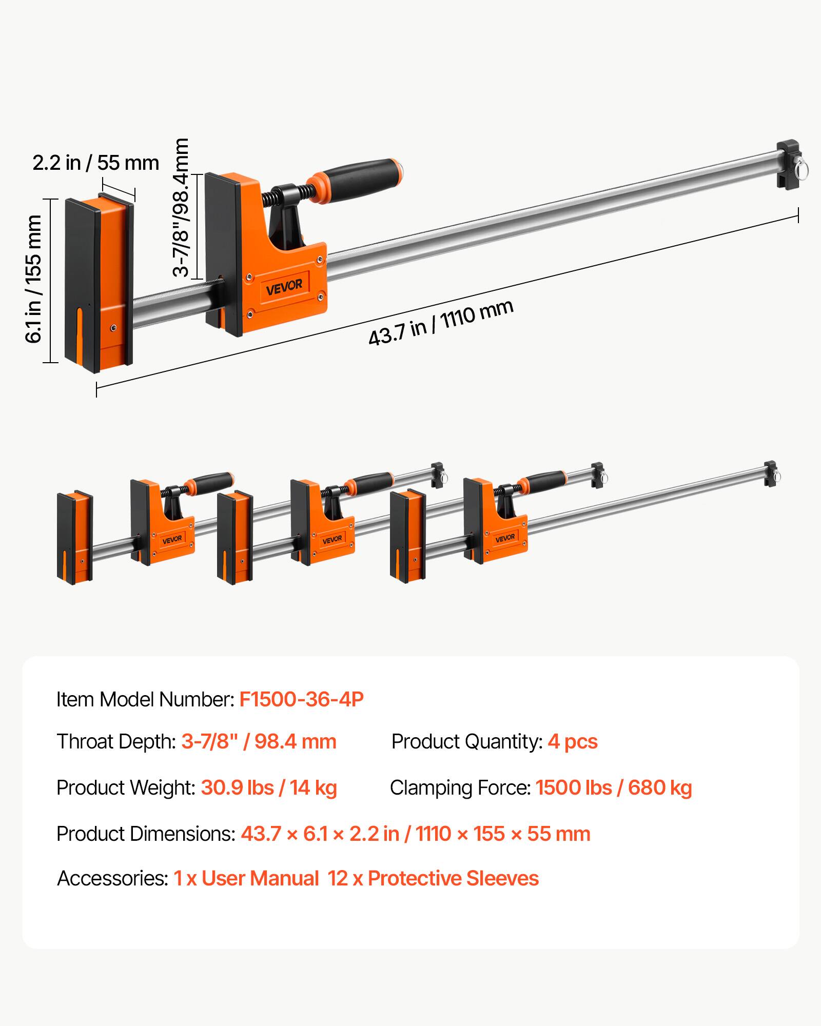 2.2 in / 55 mm  
155 mm  
3-7/8" / 98.4 mm / 6.1 in / 155  
6.1 in  
VEVOR  
1110 mm  
43.7 in / 1110 mm  
43.7 in  

VEVOR  
Item Model Number: F1500-36-4P  
Throat Depth: 3-7/8" / 98.4 mm  
Product Quantity: 4 pcs  
Product Weight: 30.9 lbs / 14 kg  
Clamping Force: 1500 lbs / 680 kg  
Product Dimensions: 43.7 x 6.1 x 2.2 / 1110 x 155 x 55 mm  
Accessories: 1x User Manual 12 x Protective Sleeves