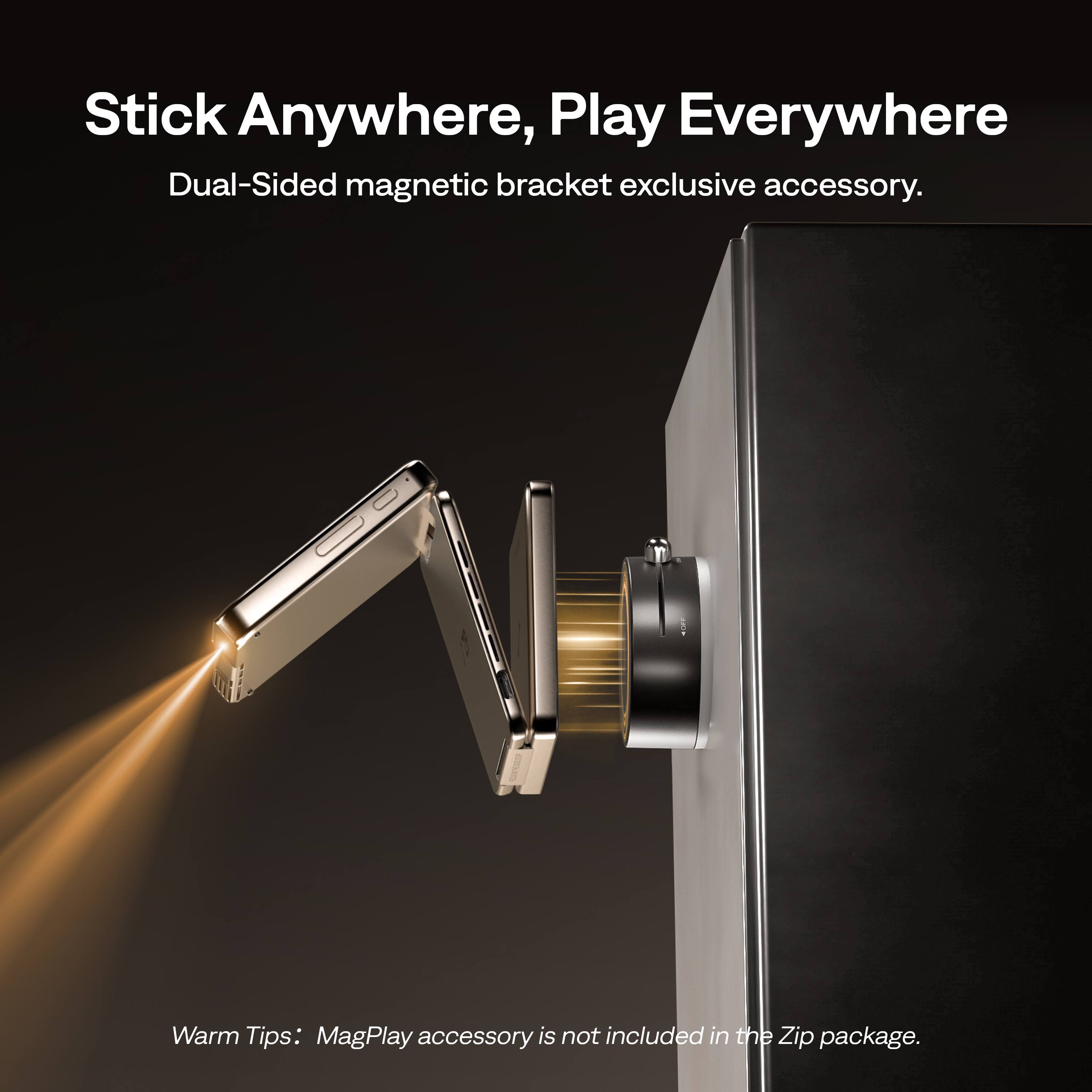 Stick Anywhere, Play Everywhere  
Dual-Sided magnetic bracket exclusive accessory.  

Warm Tips: MagPlay accessory is not included in the Zip package.