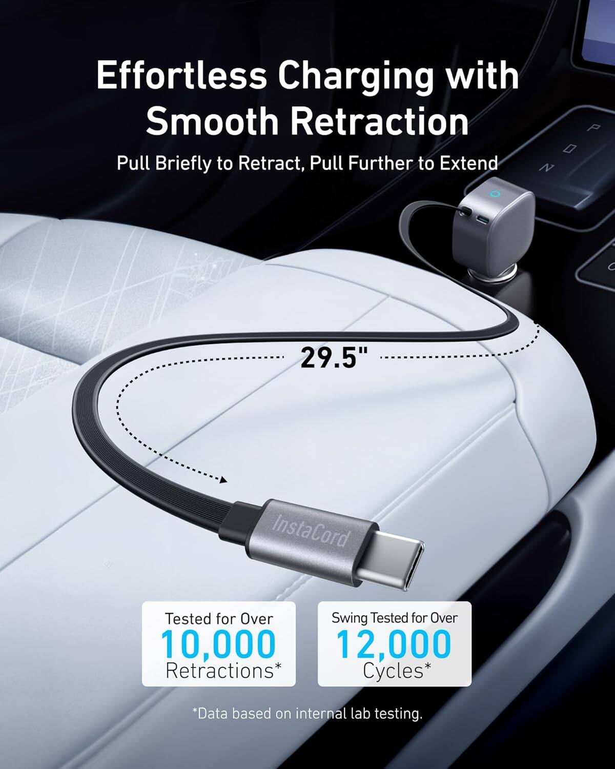 Effortless Charging with Smooth Retraction

Pull Briefly to Retract, Pull Further to Extend

29.5"

InstaCord

Tested for Over 10,000 Retractions*

Swing Tested for Over 12,000 Cycles*

*Data based on internal lab testing.