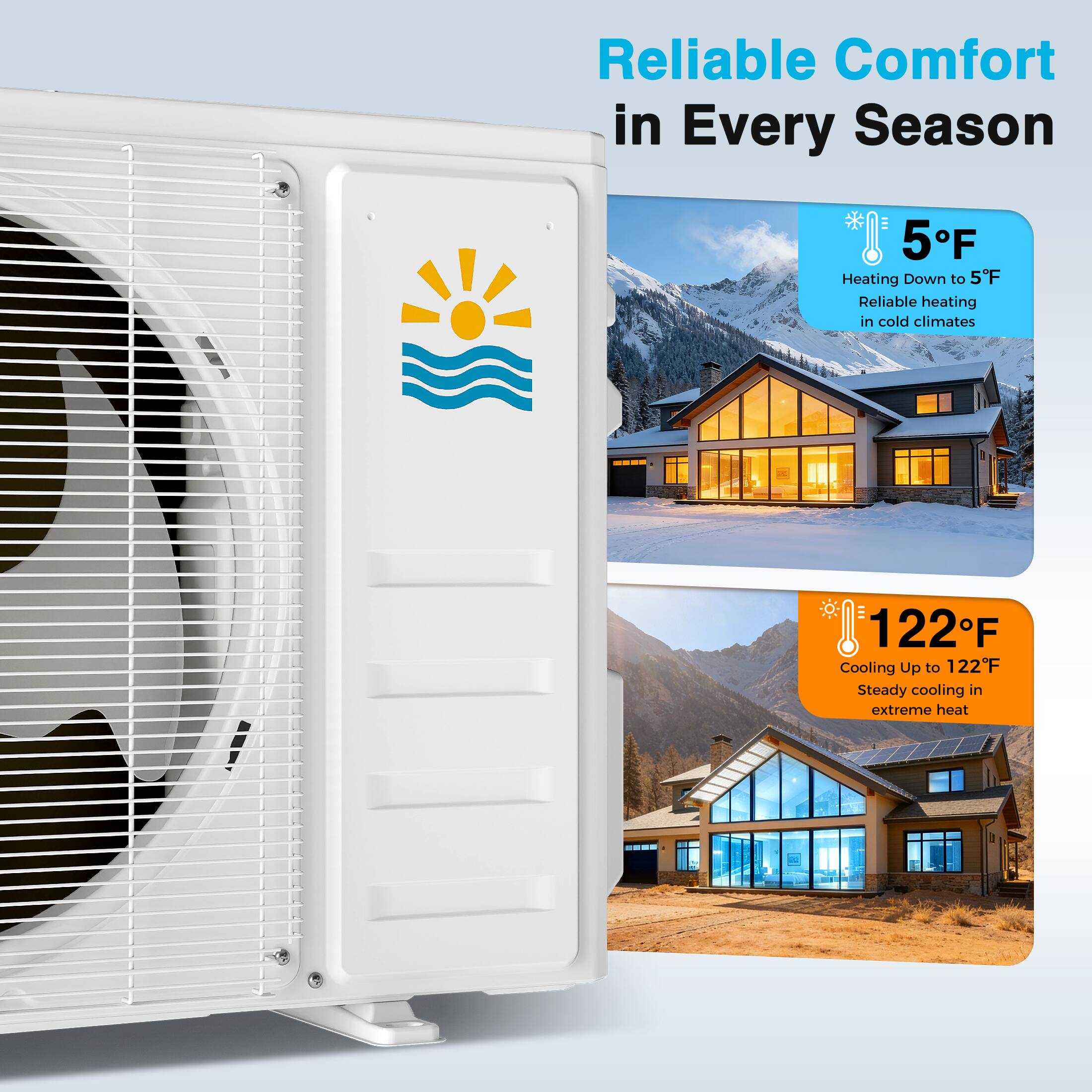 Reliable Comfort in Every Season

5°F  
Heating Down to 5°F  
Reliable heating in cold climates

122°F  
Cooling Up to 122°F  
Steady cooling in extreme heat