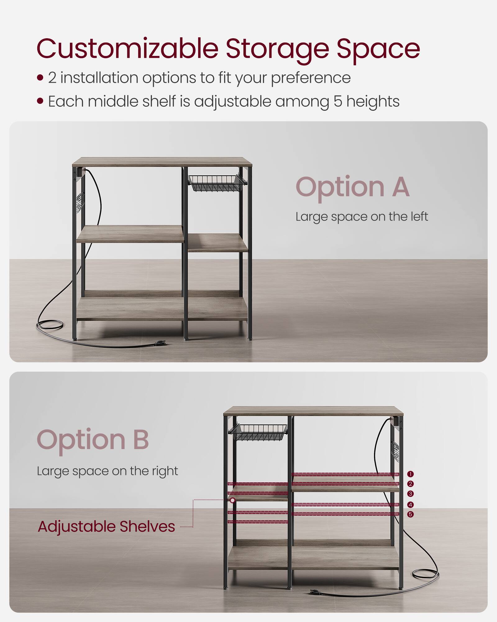 Customizable Storage Space

- 2 installation options to fit your preference
- Each middle shelf is adjustable among 5 heights

Option A
Large space on the left

Option B
Large space on the right

Adjustable Shelves