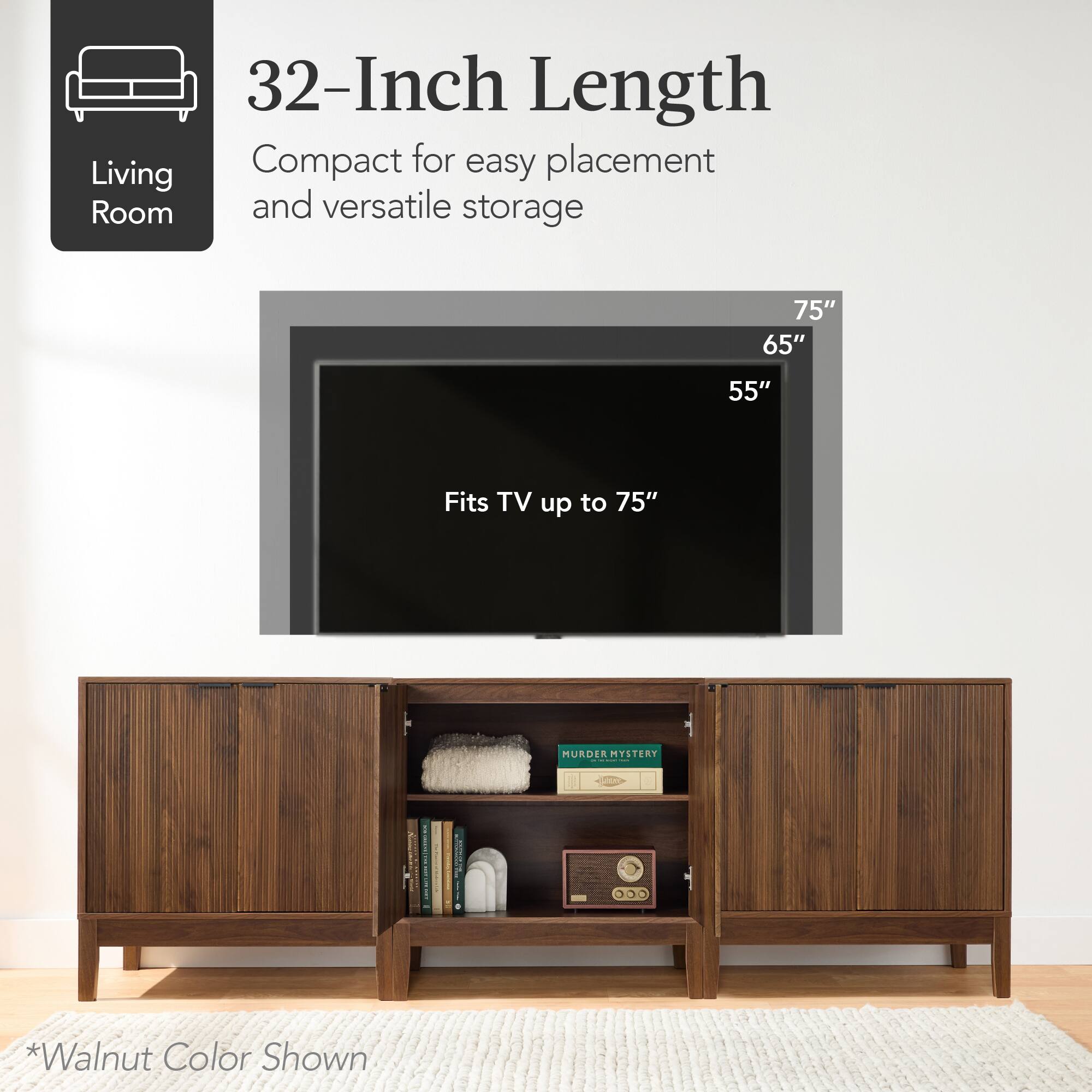 32-Inch Length  
Compact for easy placement and versatile storage  

Fits TV up to 75"  

*Walnut Color Shown