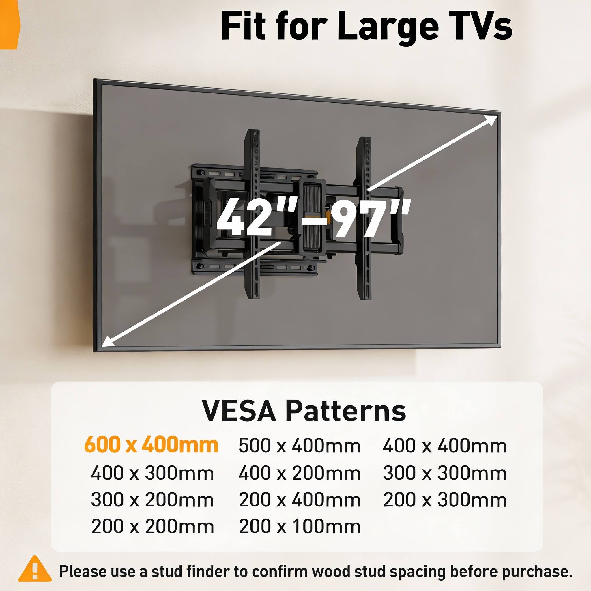 Fit for Large TVs 42"-97"  
VESA Patterns  
600 x 400mm  
500 x 400mm  
400 x 400mm  
400 x 300mm  
400 x 200mm  
300 x 300mm  
300 x 200mm  
200 x 400mm  
200 x 300mm  
200 x 200mm  
200 x 100mm  

Please use a stud finder to confirm wood stud spacing before purchase.