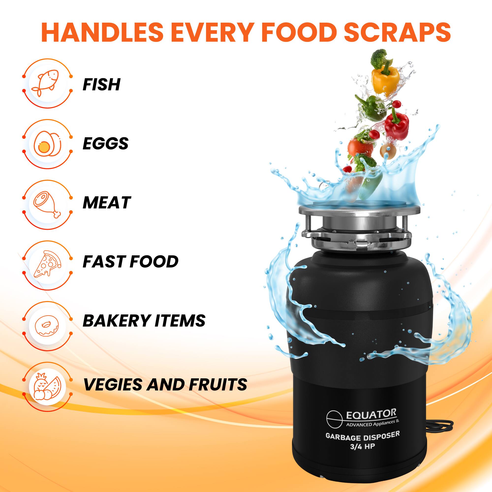 HANDLES EVERY FOOD SCRAPS

- FISH
- EGGS
- MEAT
- FAST FOOD
- BAKERY ITEMS
- VEGIES AND FRUITS

EQUATOR  
ADVANCED APPLIANCES  
GARBAGE DISPOSER  
3/4 HP