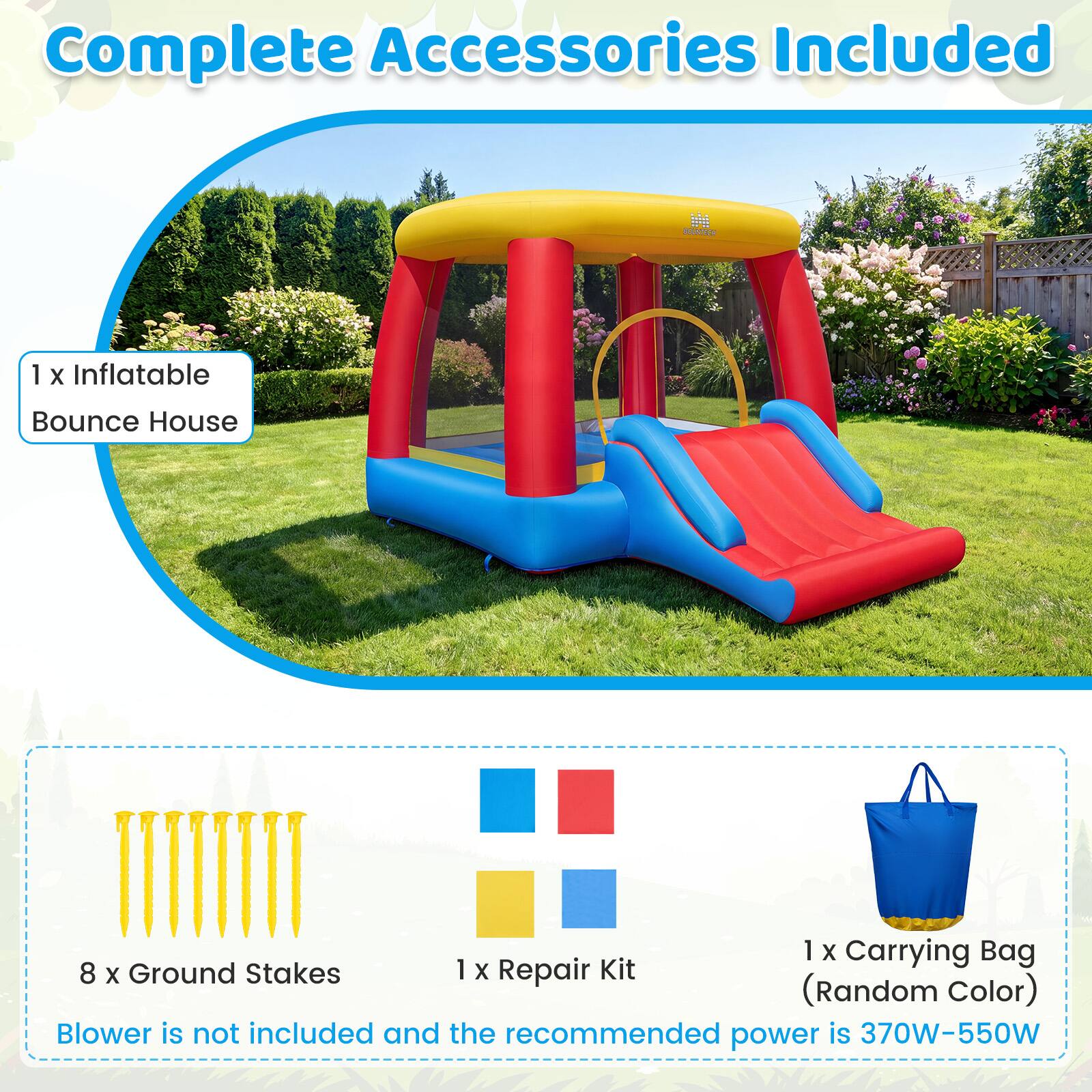 Complete Accessories Included

BOUNTECH

1 X Inflatable Bounce House

1 X Carrying Bag

8 X Ground Stakes

1 X Repair Kit (Random Color)

Blower is not included and the recommended power is 370W-550W