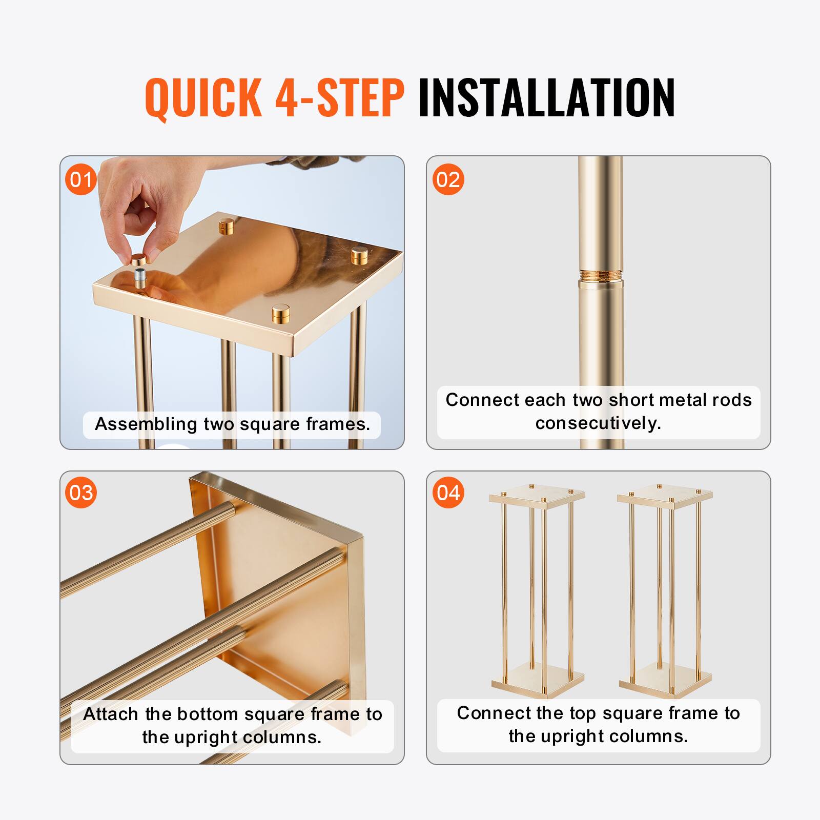 QUICK 4-STEP INSTALLATION

01 Assembling two square frames.

02 Connect each two short metal rods consecutively.

03 Attach the bottom square frame to the upright columns.

04 Connect the top square frame to the upright columns.