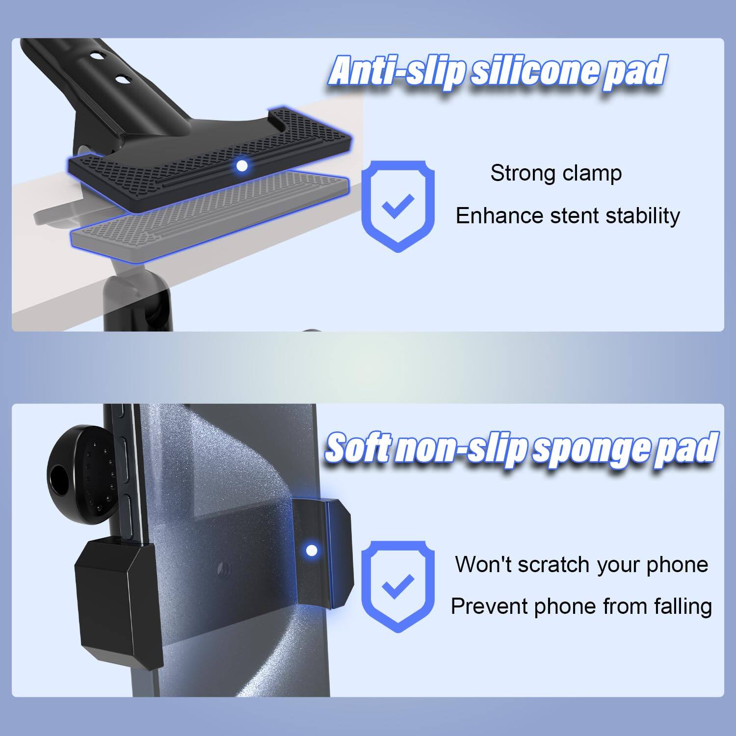 Anti-slip silicone pad  
- Strong clamp  
- Enhance stent stability  

Soft non-slip sponge pad  
- Won't scratch your phone  
- Prevent phone from falling