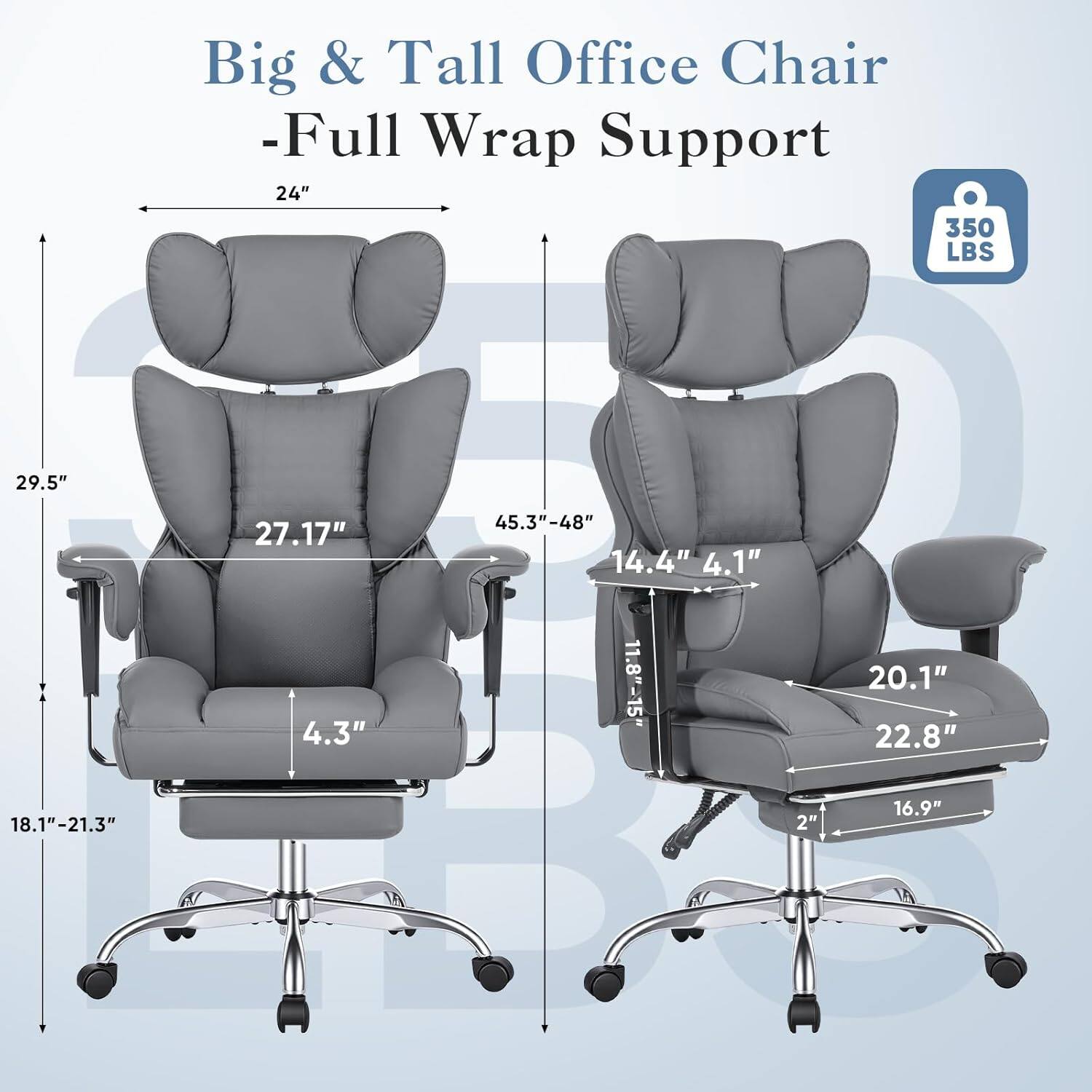 Big & Tall Office Chair - Full Wrap Support

- 24" (Width)
- 350 LBS (Weight Capacity)
- 29.5" (Height)
- 27.17" (Back Height)
- 45.3"-48" (Adjustable Height)
- 14.4" (Armrest Width)
- 4.1" (Armrest Height)
- 11.8"-15" (Seat Depth)
- 20.1" (Seat Width)
- 22.8" (Seat Depth)
- 18.1"-21.3" (Seat Height)
- 2" (Casters)
- 16.9" (Base Diameter)