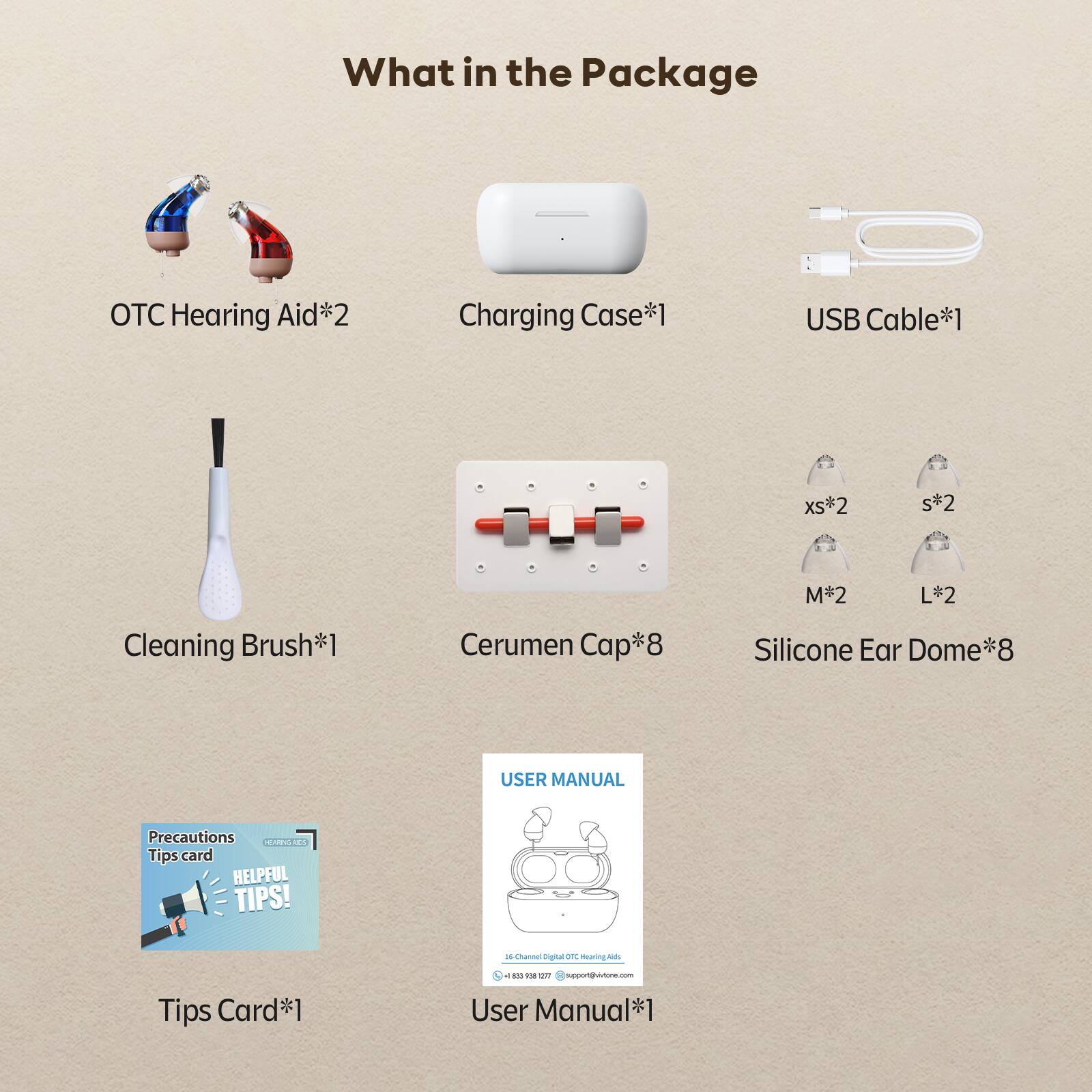 What in the Package

Hearing Aid*2
Charging Case*1
USB Cable*1
Cleaning Brush*1
Cerumen Cap*8
Silicone Ear Dome*8
USER MANUAL
Tips Card*1