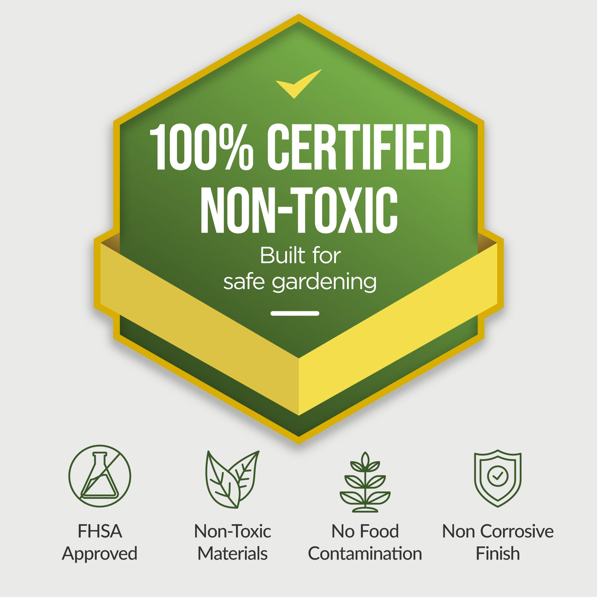 100% CERTIFIED NON-TOXIC  
Built for safe gardening  

FHSA Approved  
Non-Toxic Materials  
No Food Contamination  
Non Corrosive Finish