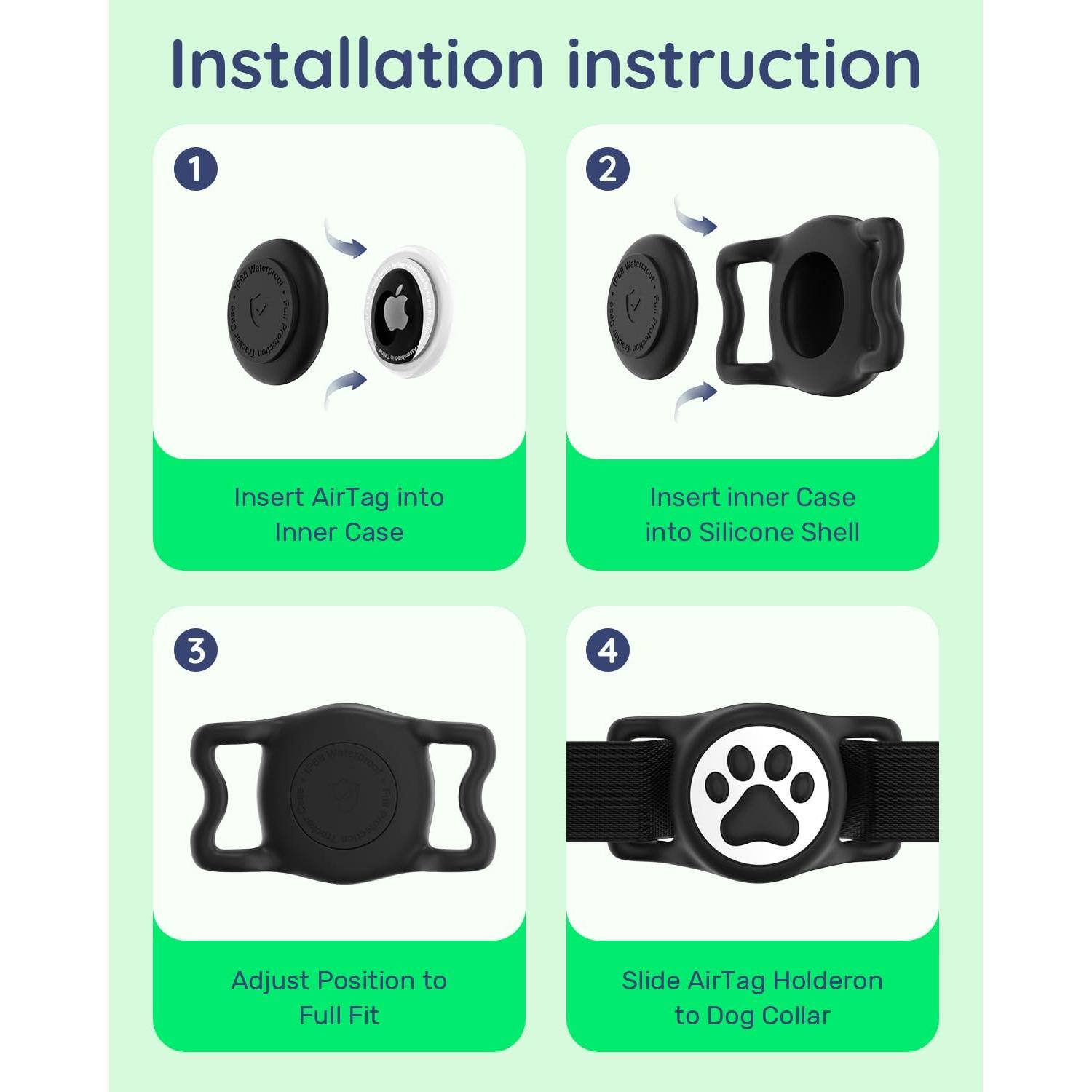 Installation instruction

1. Insert AirTag into Inner Case

2. Insert inner Case into Silicone Shell

3. Adjust Position to Full Fit

4. Slide AirTag Holder on to Dog Collar