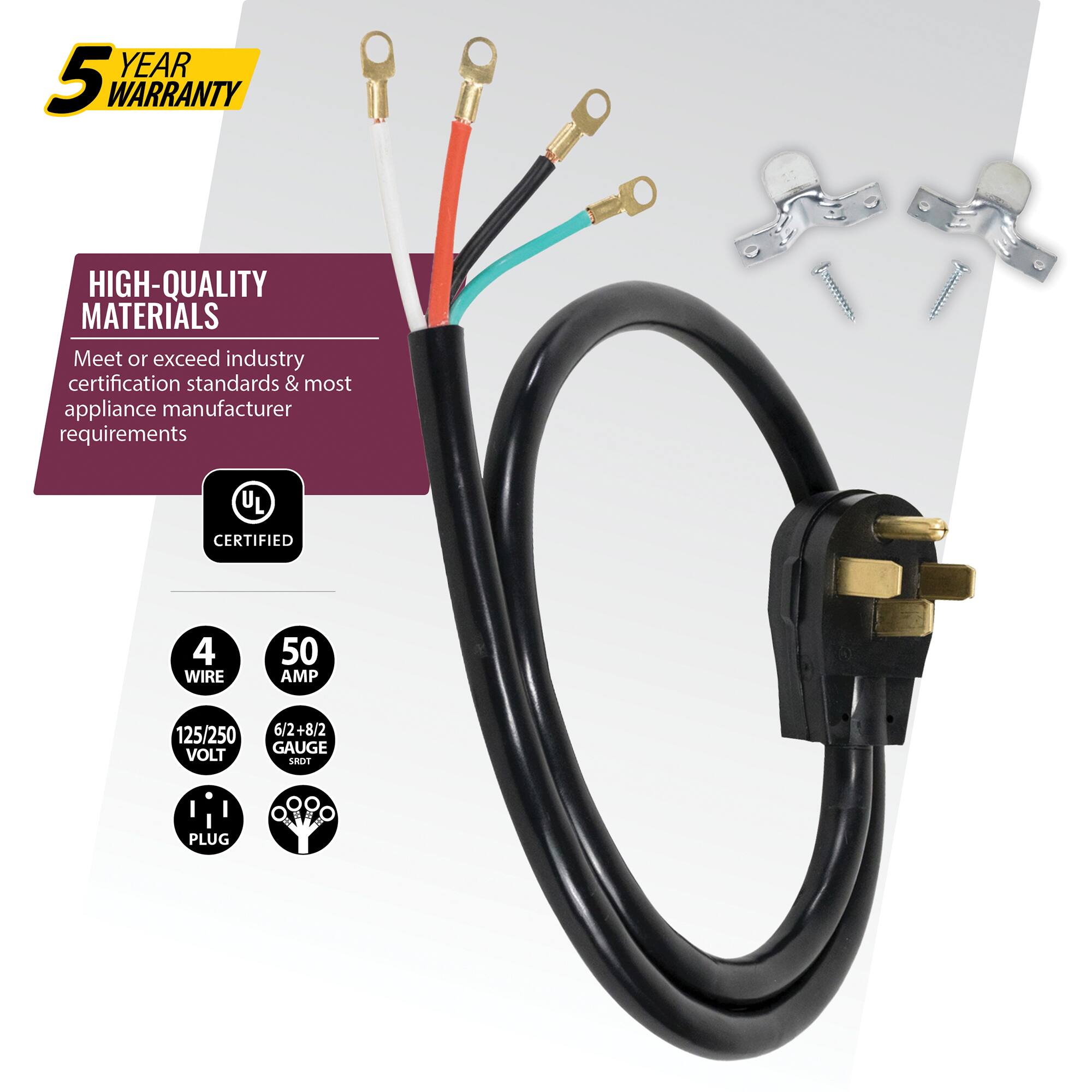 YEAR 5 WARRANTY  
HIGH-QUALITY MATERIALS  
Meet or exceed industry certification standards & most appliance manufacturer requirements  
UL CERTIFIED  
4 WIRE  
50 AMP  
125/250 VOLT  
6/2+8/2 GAUGE  
SROT I PLUG