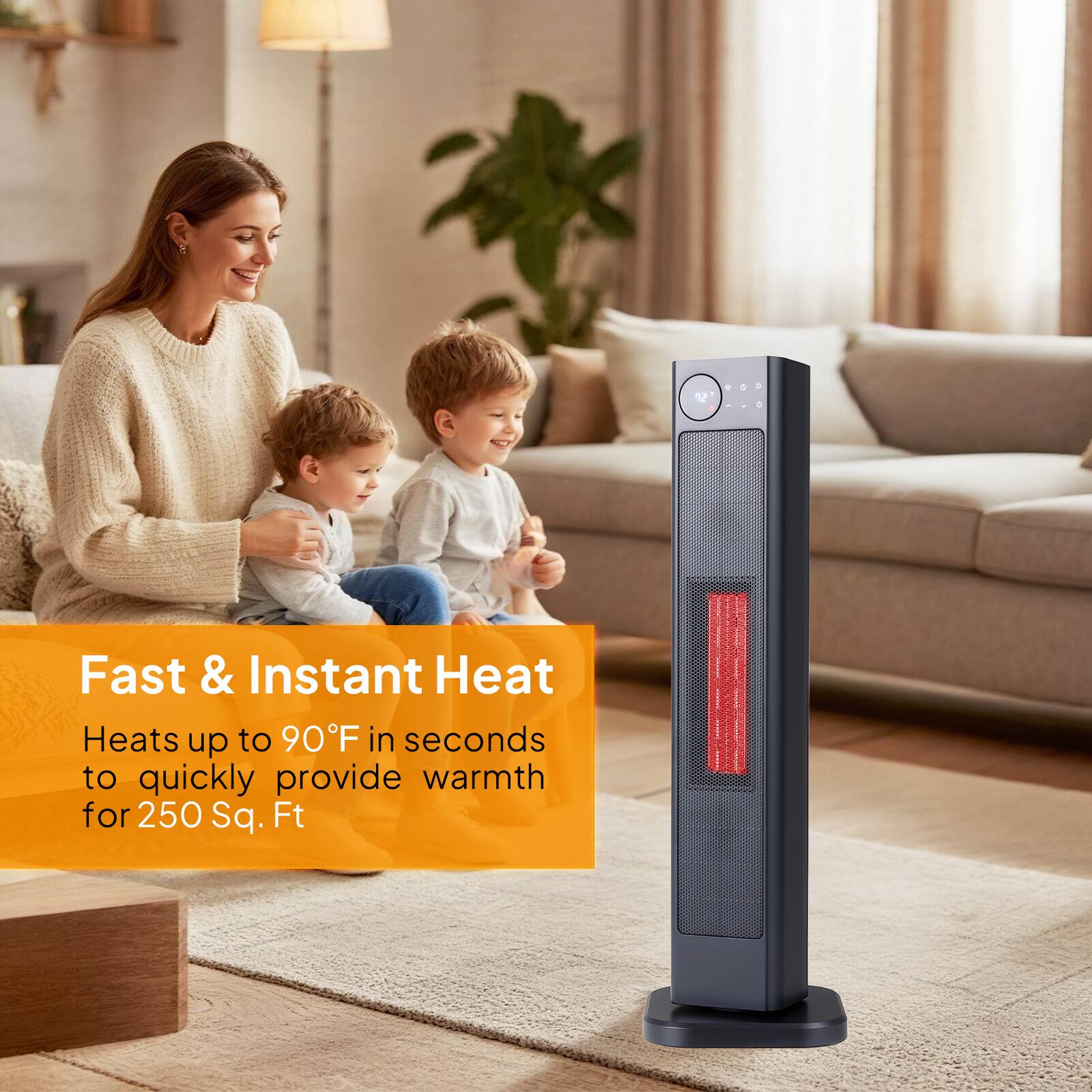 Fast & Instant Heat  
Heats up to 90°F in seconds to quickly provide warmth for 250 Sq. Ft