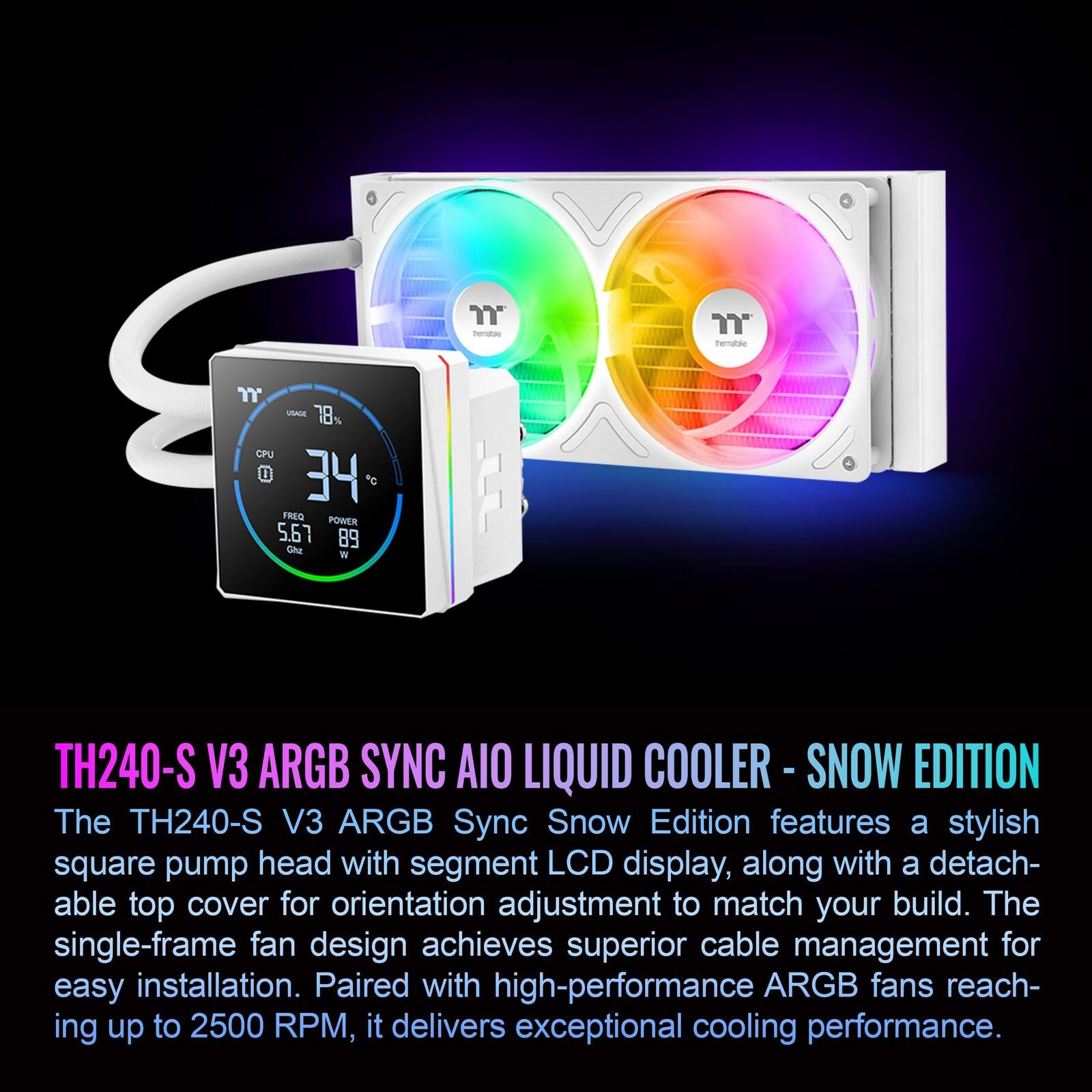 "female" INAGE 18 CPU El 34 *o FREO POWER 5.67 89 Che W TH240-S V3 ARGB SYNC AIO LIQUID COOLER - SNOW EDITION

The TH240-S V3 ARGB Sync Snow Edition features a stylish square pump head with segment LCD display, along with a detachable top cover for orientation adjustment to match your build. The single-frame fan design achieves superior cable management for easy installation. Paired with high-performance ARGB fans reaching up to 2500 RPM, it delivers exceptional cooling performance.
