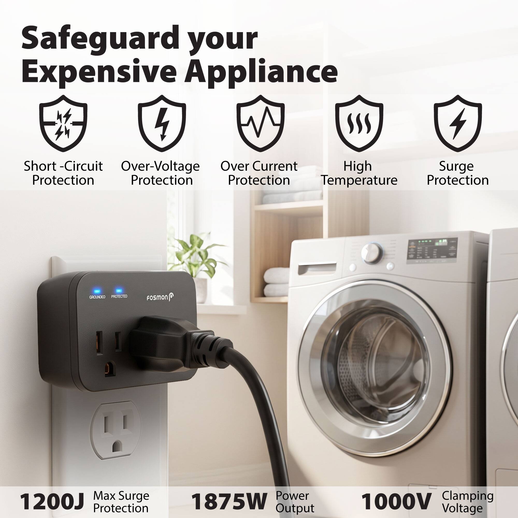 Safeguard your Expensive Appliance

- Short-Circuit Protection
- Over-Voltage Protection
- Over Current Protection
- High Temperature Protection
- Surge Protection

GROUNDED PROTECTED

FOSMON

- Max Surge Protection: 1200J
- Power Output: 1875W
- Clamping Voltage: 1000V