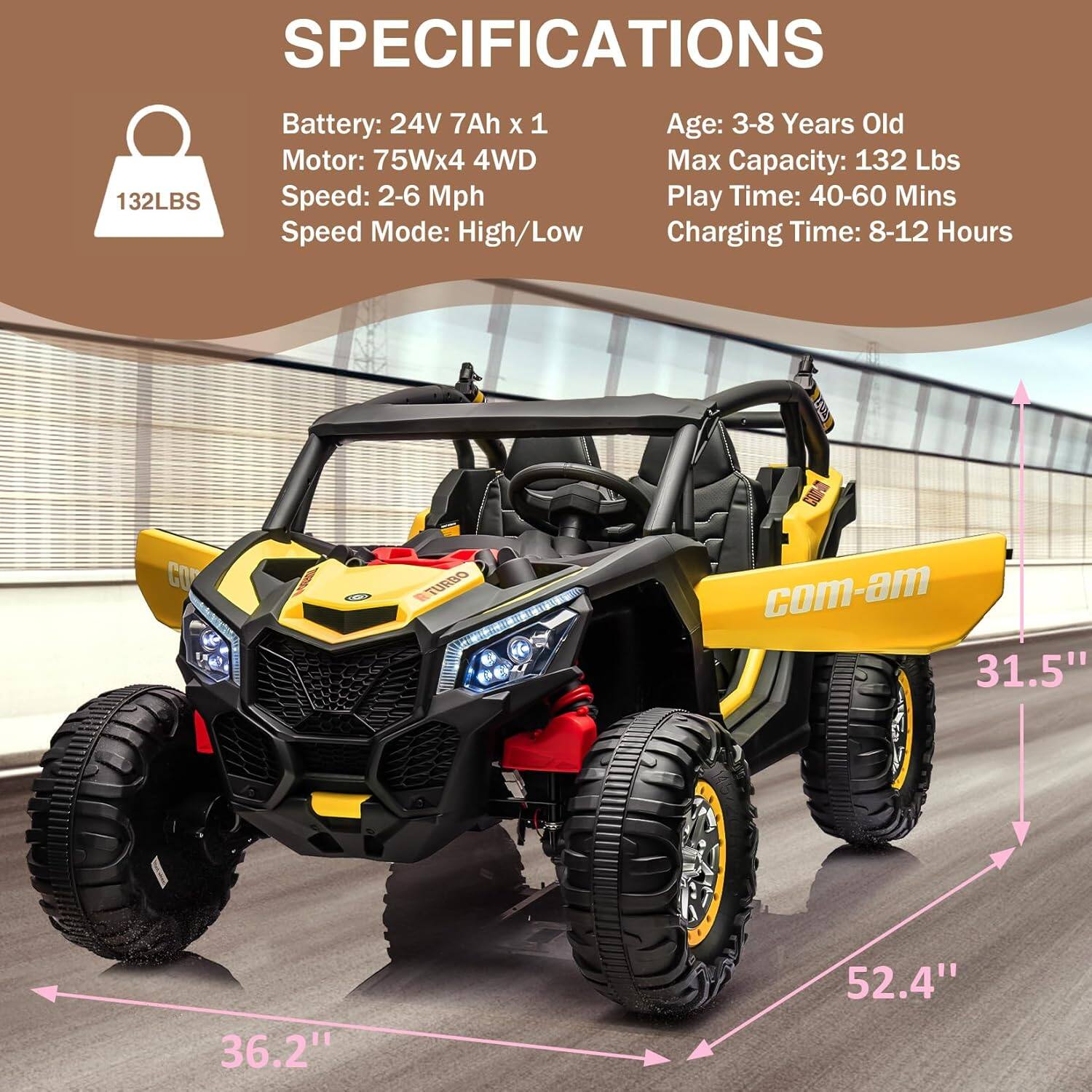 **SPECIFICATIONS**

- **Battery:** 24V 7Ah x 1
- **Motor:** 75W x 4 4WD
- **Speed:** 2-6 Mph
- **Speed Mode:** High/Low
- **Age:** 3-8 Years Old
- **Max Capacity:** 132 Lbs
- **Play Time:** 40-60 Mins
- **Charging Time:** 8-12 Hours

**Dimensions:**
- **Width:** 31.5"
- **Height:** 36.2"
- **Length:** 52.4"