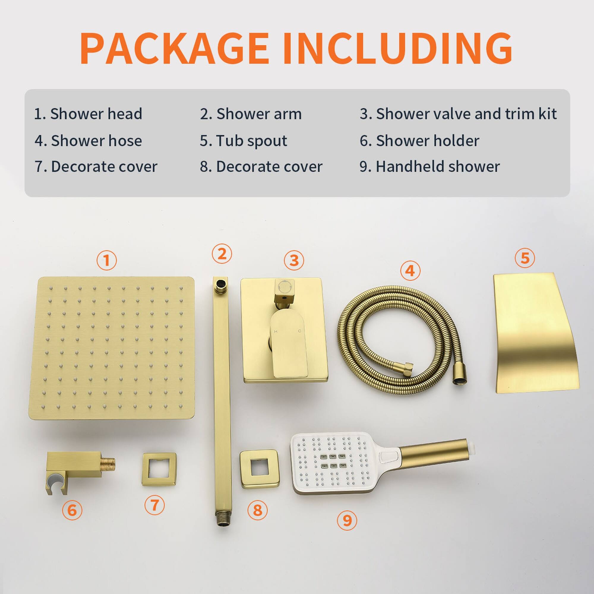 PACKAGE INCLUDING

1. Shower head  
2. Shower arm  
3. Shower valve and trim kit  
4. Shower hose  
5. Tub spout  
6. Shower holder  
7. Decorate cover  
8. Decorate cover  
9. Handheld shower