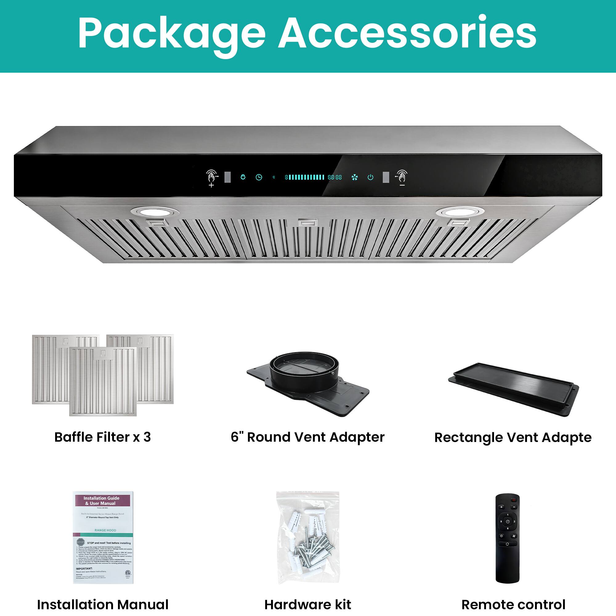 Package Accessories

- Baffle Filter x 3
- 6" Round Vent Adapter
- Rectangle Vent Adapter
- Installation Manual
- Hardware kit
- Remote control