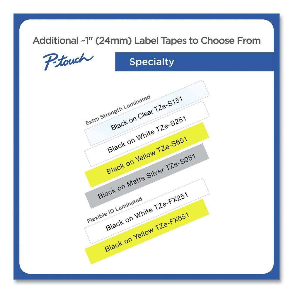 Additional ~1" (24mm) Label Tapes to Choose From

P-touch Specialty

- Extra Strength Laminated
  - Black on Clear TZe-S151
  - Black on White TZe-S251
  - Black on Yellow TZe-S651
  - Black on Matte Silver TZe-S951

- Flexible ID Laminated
  - Black on White TZe-FX251
  - Black on Yellow TZe-FX651