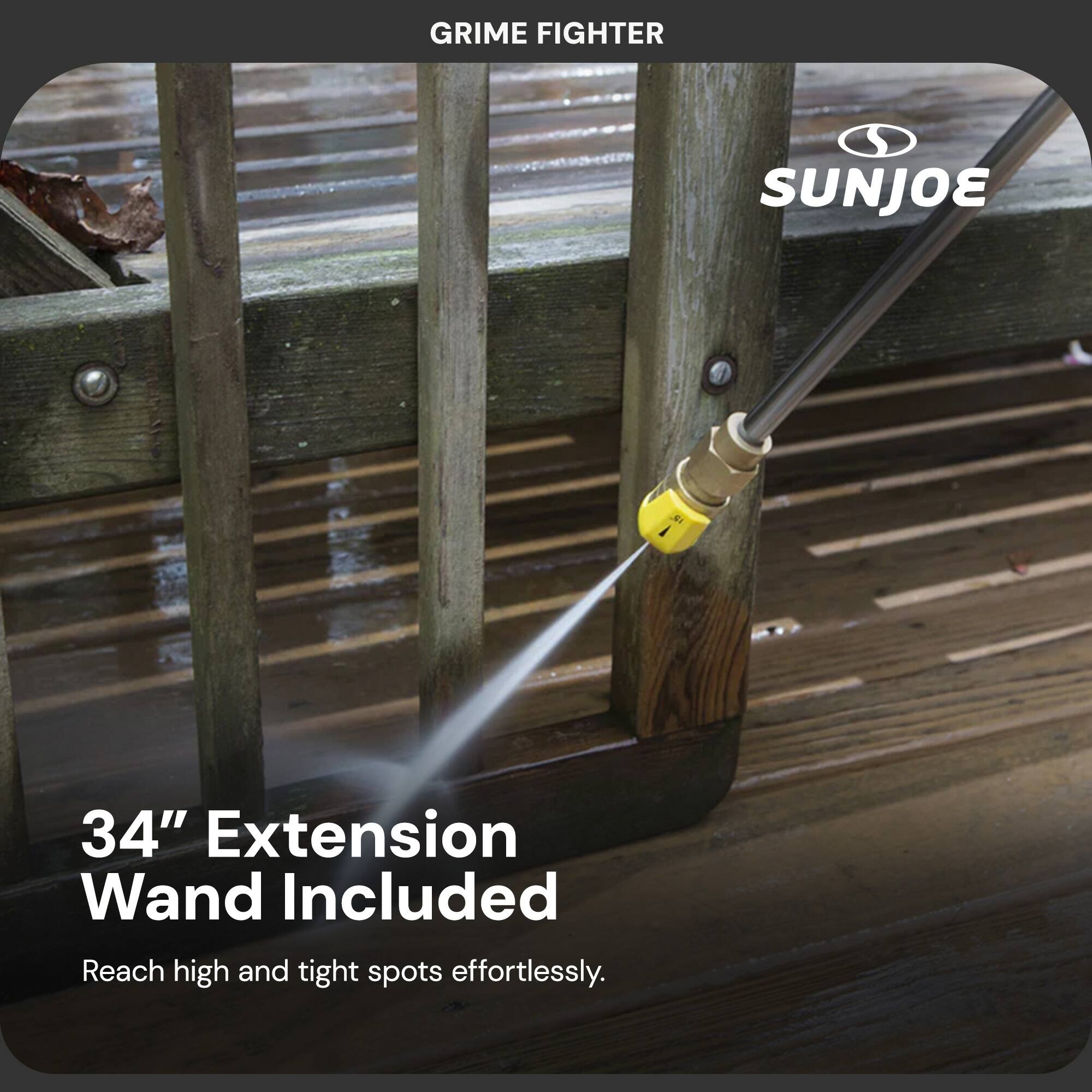 GRIME FIGHTER  
SUNJOE  

34" Extension Wand Included  
Reach high and tight spots effortlessly.