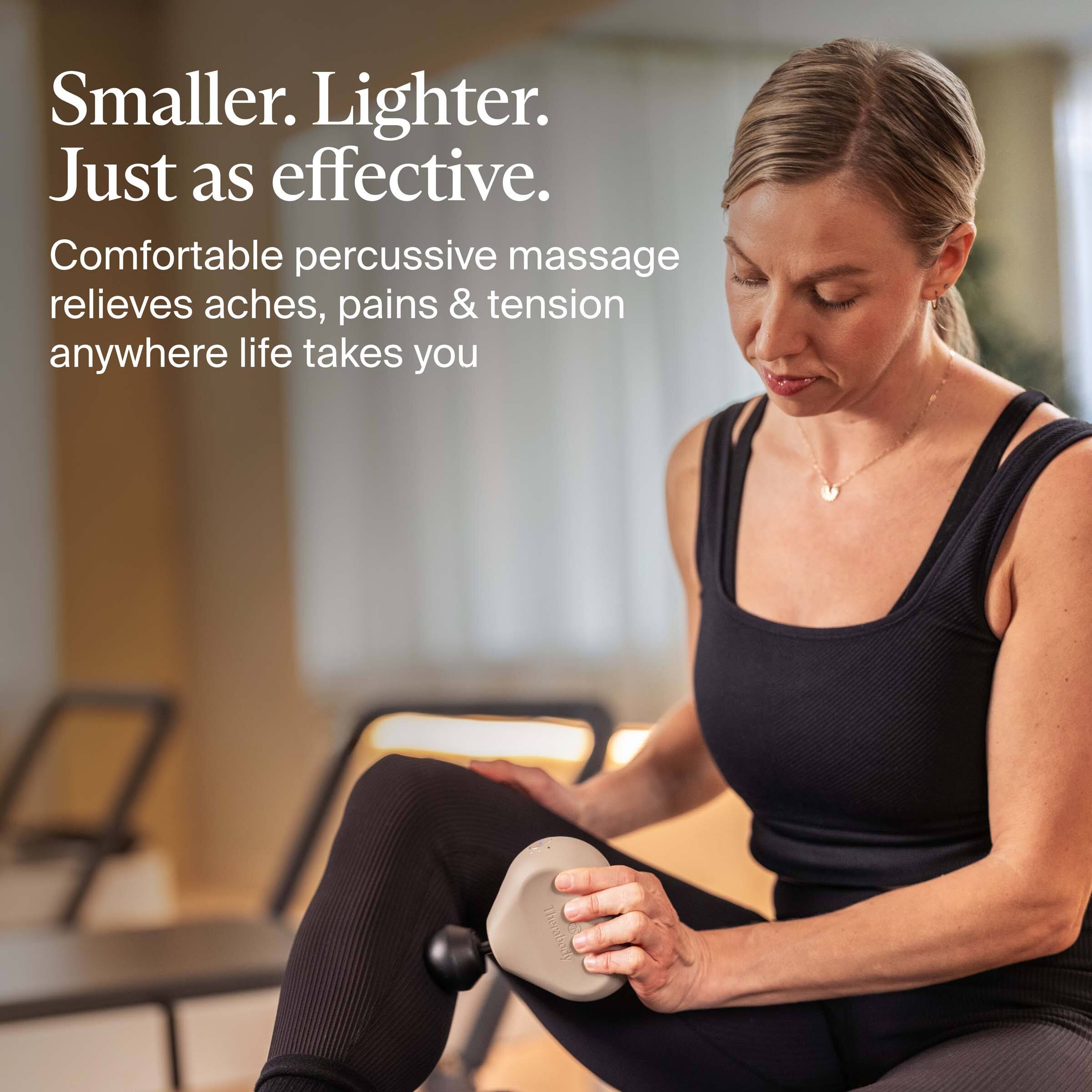 Smaller. Lighter. Just as effective.

Comfortable percussive massage relieves aches, pains & tension anywhere life takes you