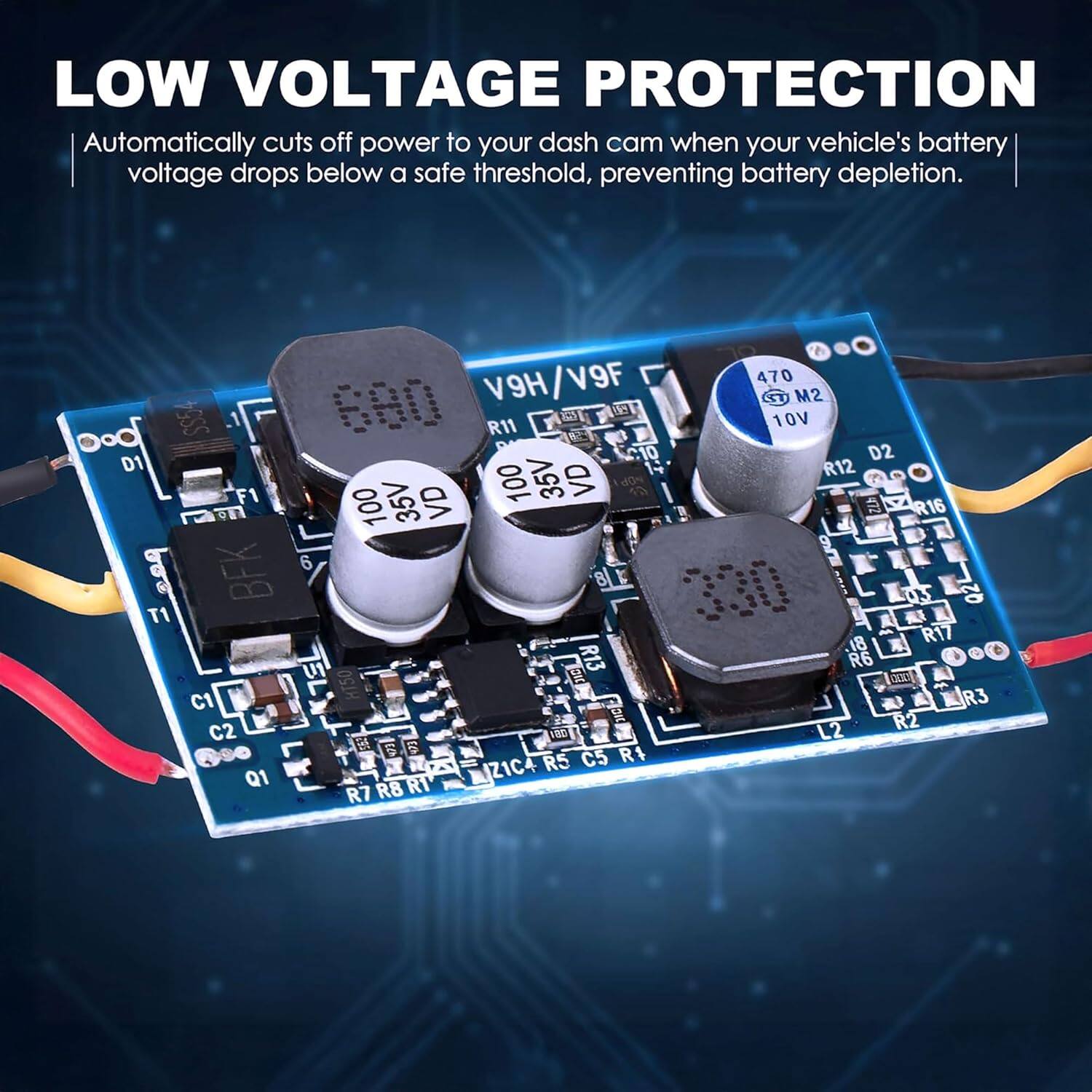 LOW VOLTAGE PROTECTION  
Automatically cuts off power to your dash cam when your vehicle's battery voltage drops below a safe threshold, preventing battery depletion.  

V9F 470  
V9H SU  
M2 10V  
680 R11  
d2 10V  
19 D2 D1  
R12 F1 35V  
VD 100 35V  
VD dON ZA 100  
di R16 9  
BFK 6 8 330 03  
Q2 T1 18  
R17  
U1  
R13 R6 OOL  
C1  
i R3 ncl  
R2 C2 20  
L2  
6 S RS  
C5 R4  
Q1  
Z1C R7 R8 RT