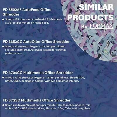 FD 8502AF AutoFeed Office Shredder  
- Shreds 175 sheets on AutoFeed & 22-24 sheets at 35 feet per minute on Hand Feed.

FD 8652CC AutoOiler Office Shredder  
- Shreds 32 sheets of 70 gsm at 33 feet per minute.  
- Features an Internal AutoOiler system for optimal performance.

FD 8704CC Multimedia Office Shredder  
- Shreds 33-35 sheets of 70 gsm at 12 feet per minute.  
- Shreds CDs, DVDs, USBs, mini tapes & paper with two dedicated infeeds.

FD 87SSD Multimedia Office Shredder  
- Shreds up to 4 mobile phones per minute.  
- Shreds mobile phones, mini tables, SSDs, USB thumb drives, SD cards, CDs, DVDs & Blu-ray discs.