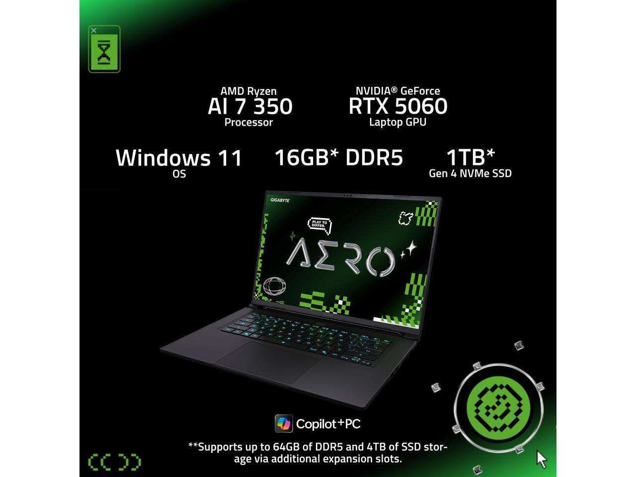 AMD Ryzen AI 7 350 Processor  
NVIDIA GeForce RTX 5060 Laptop GPU  
Windows 11 OS  
16GB* DDR5  
1TB* Gen 4 NVMe SSD  

GIGABYTE PLAY TO DIFFER AERO  

**Supports up to 64GB of DDR5 and 4TB of SSD storage via additional expansion slots.**  

Copilot+PC