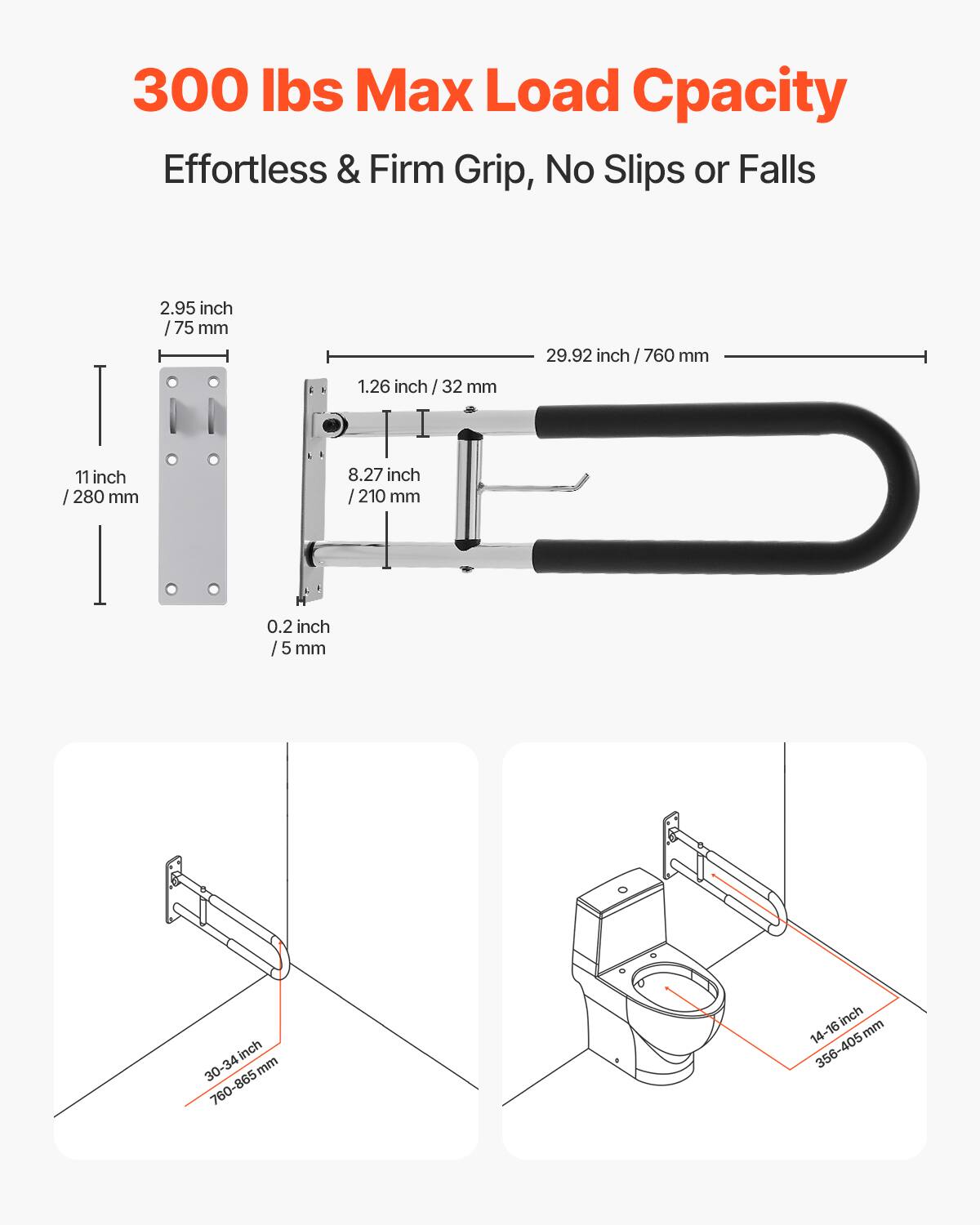 300 lbs Max Load Capacity  
Effortless & Firm Grip, No Slips or Falls  

2.95 inch / 75 mm  
1.26 inch / 32 mm  
8.27 inch / 210 mm  
0.2 inch / 5 mm  
11 inch / 280 mm  
29.92 inch / 760 mm  

30-34 inch / 760-865 mm  
14-16 inch / 356-405 mm