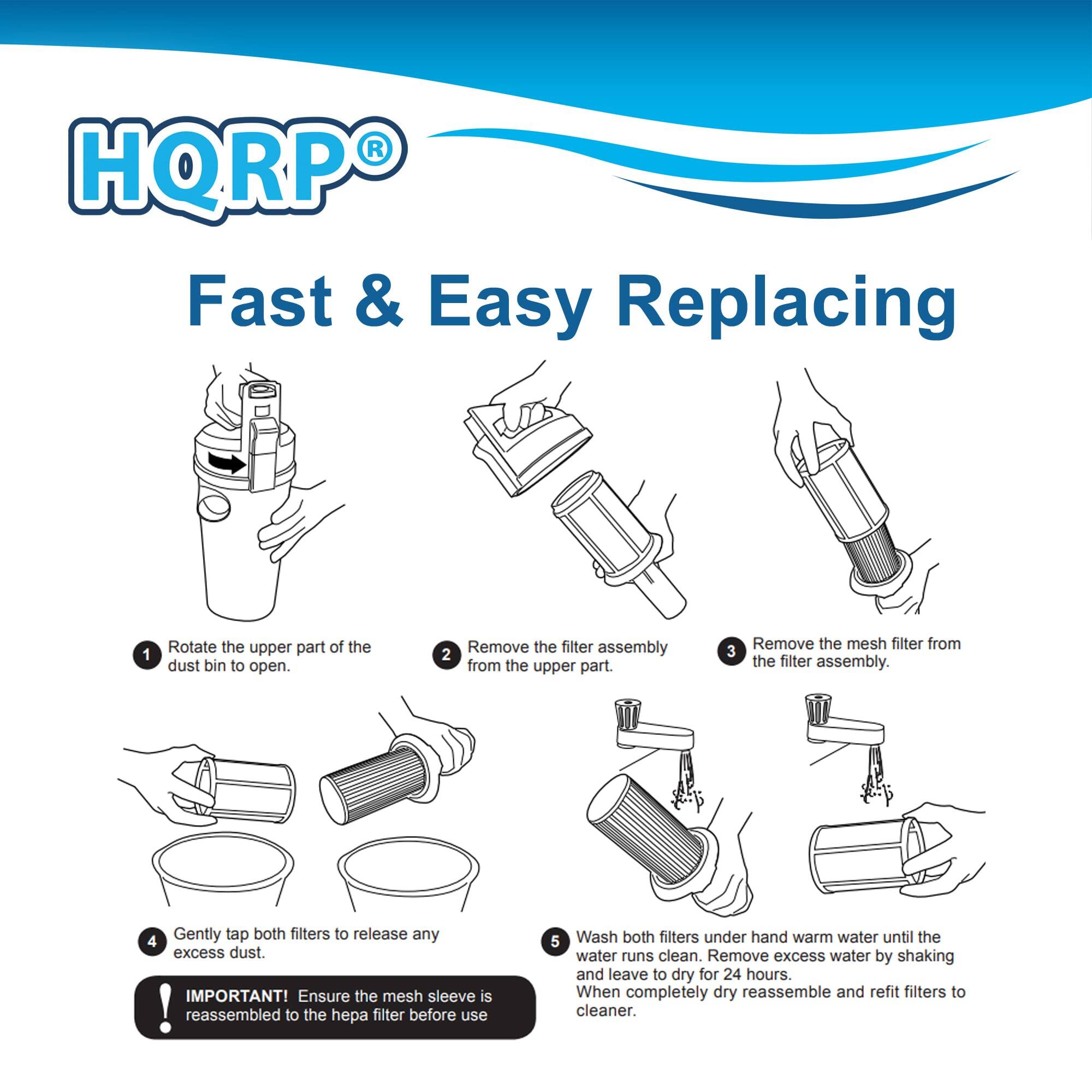 HQRP Fast & Easy Replacing

1. Rotate the upper part of the dust bin to open.
2. Remove the filter assembly from the upper part.
3. Remove the mesh filter from the filter assembly.
4. Gently tap both filters to release any excess dust.
5. Wash both filters under hand warm water until the water runs clean. Remove excess water by shaking and leave to dry for 24 hours. When completely dry, reassemble and refit filters to cleaner.

IMPORTANT! Ensure the mesh sleeve is reassembled to the hepa filter before use.