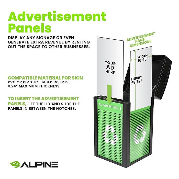 Advertisement Panels
DISPLAY ANY SIGNAGE OR EVEN ADVERTISEMENT PANEL GENERATE EXTRA REVENUE BY RENTING OUT THE SPACE TO OTHER BUSINESSES.

COMPATIBLE MATERIAL FOR SIGN
PVC OR PLASTIC-BASED INSERTS
0.24" MAXIMUM THICKNESS

TO INSERT THE ADVERTISEMENT PANELS, LIFT THE LID AND SLIDE THE PANELS IN BETWEEN THE NOTCHES.

ADVERTISEMENT PANEL DIMENSIONS
WIDTH 16.93"
HEIGHT 29.72"

ALUMINUM CANS
ALPINE