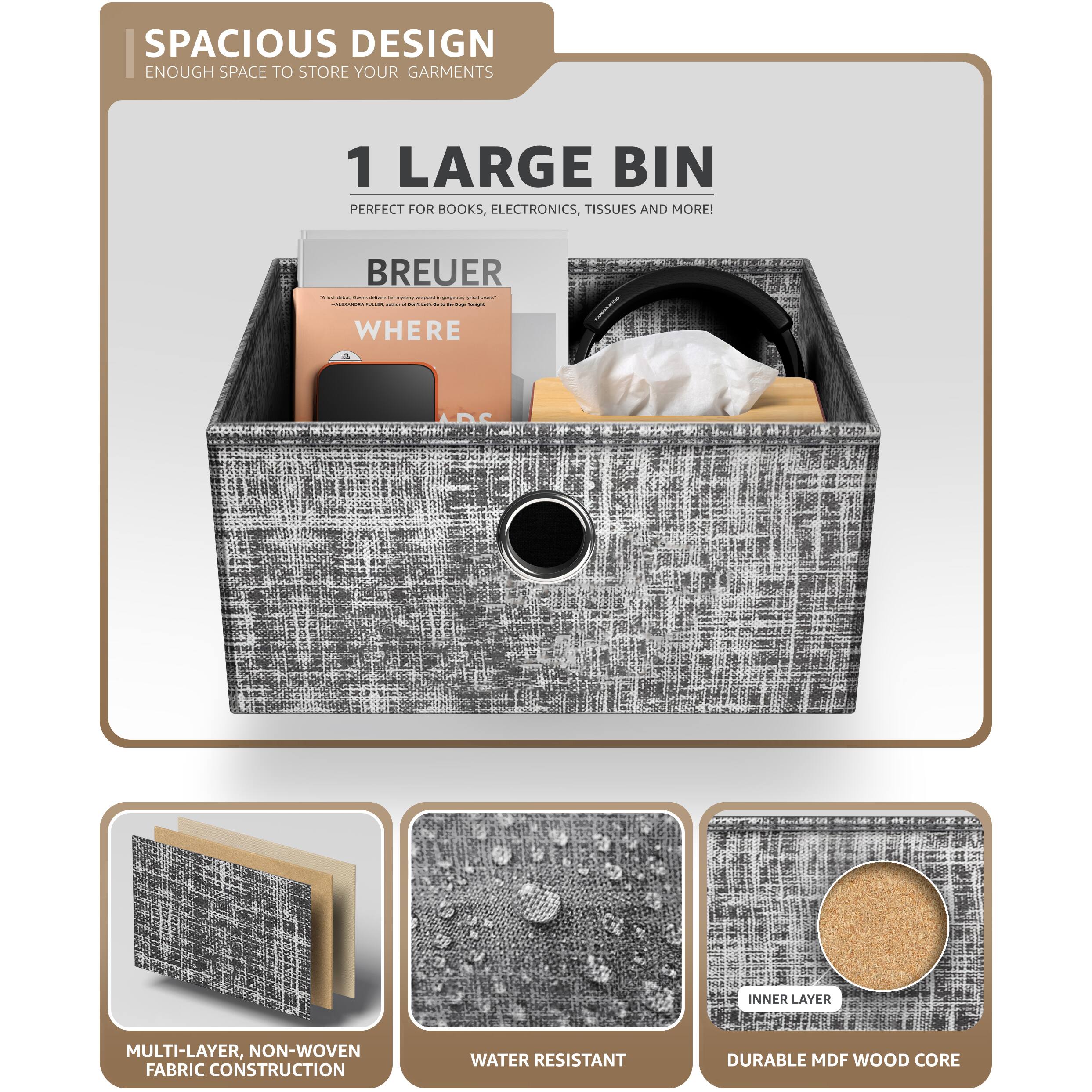 SPACIOUS DESIGN  
ENOUGH SPACE TO STORE YOUR GARMENTS  

1 LARGE BIN  
PERFECT FOR BOOKS, ELECTRONICS, TISSUES AND MORE!  

BREUER  
WHERE  

MULTI-LAYER, NON-WOVEN FABRIC CONSTRUCTION  
WATER RESISTANT  
DURABLE MDF WOOD CORE