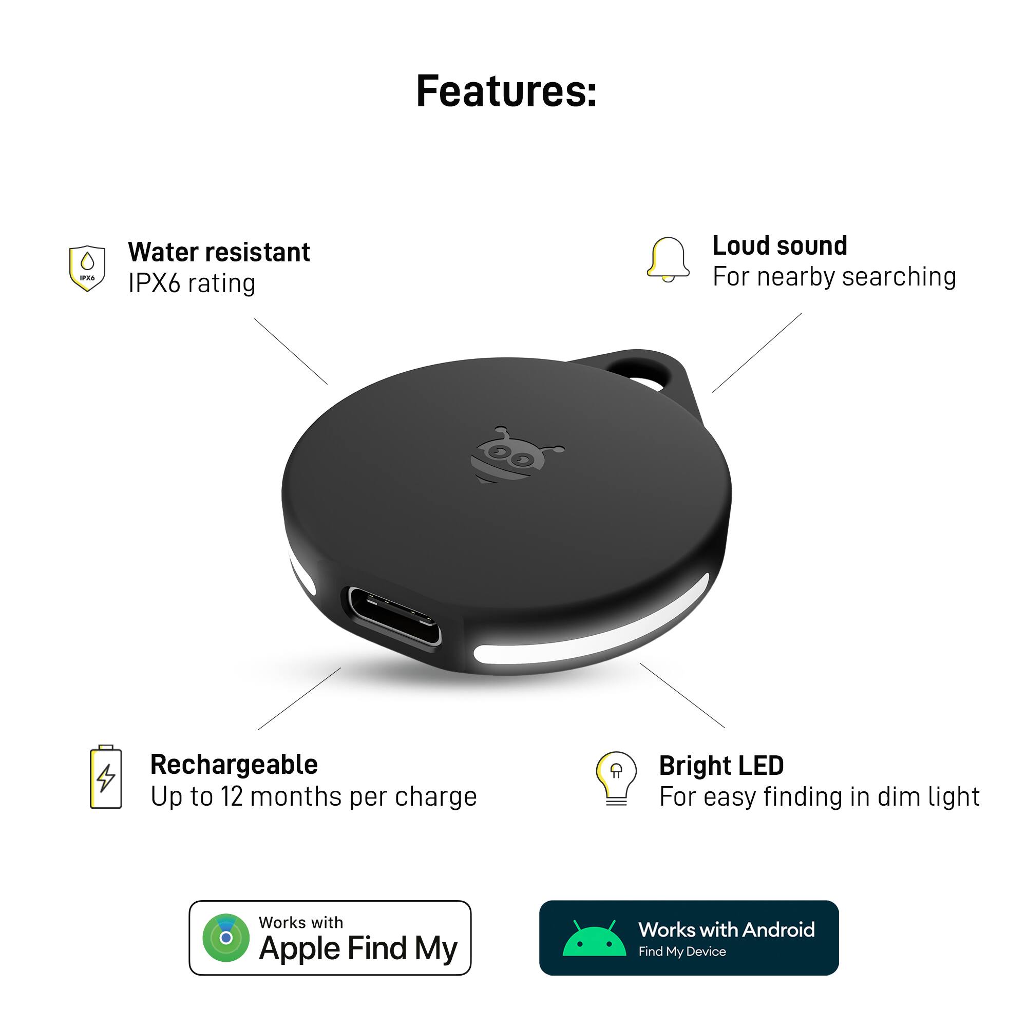 Features:

* Water resistant IPX6 rating
* Loud sound for nearby searching
* Rechargeable with up to 12 months per charge
* Bright LED for easy finding in dim light
* Works with Apple Find My
* Works with Android Find My Device
