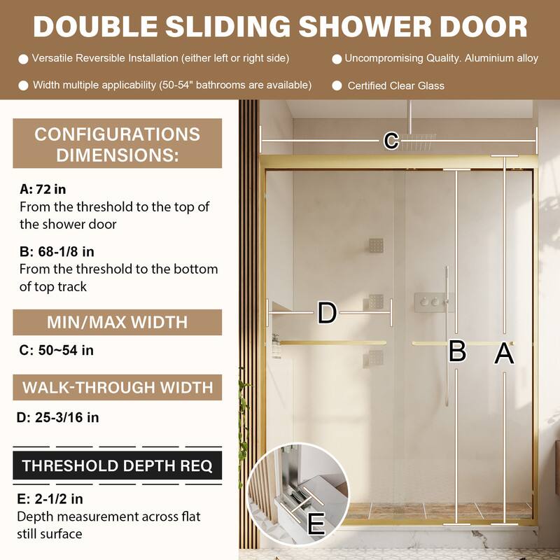 DOUBLE SLIDING SHOWER DOOR

- Versatile Reversible Installation (either left or right side)
- Uncompromising Quality. Aluminium alloy
- Width multiple applicability (50-54" bathrooms are available)
- Certified Clear Glass

CONFIGURATIONS DIMENSIONS:

A: 72 in
From the threshold to the top of the shower door

B: 68-1/8 in
From the threshold to the bottom of top track

MIN/MAX WIDTH
C: 50~54 in

WALK-THROUGH WIDTH
D: 25-3/16 in

THRESHOLD DEPTH REQ
E: 2-1/2 in
Depth measurement across flat still surface