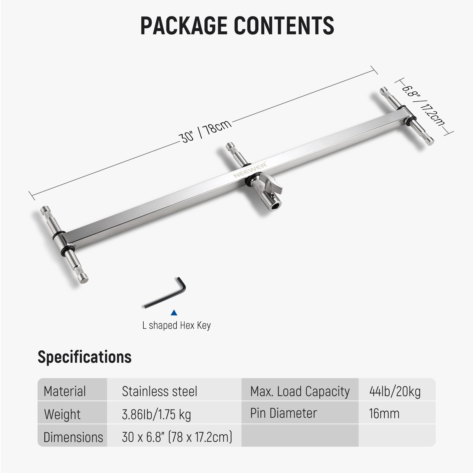 PACKAGE CONTENTS

- 78cm / 30"
- 16.8" / 17.2cm
- L shaped Hex Key

Specifications

- Material: Stainless steel
- Weight: 3.86lb / 1.75 kg
- Dimensions: 30 x 6.8" (78 x 17.2cm)
- Max. Load Capacity: 44lb / 20kg
- Pin Diameter: 16mm