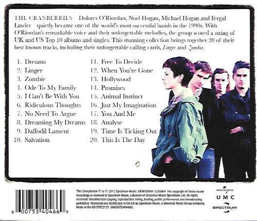 THE CRANBERRIES  
Dolores O'Riordan, Noel Hogan, Michael Hogan and Fergal Lawler quietly became one of the world's most successful bands in the 1990s. With O'Riordan's remarkable voice and their unforgettable melodies, the group scored a string of UK and US Top 10 albums and singles. This stunning collection brings together 20 of their best known tracks, including their unforgettable calling cards, Linger and Zombie.

1. Dreams  
2. Linger  
3. Zombie  
4. Ode To My Family  
5. I Can't Be With You  
6. Ridiculous Thoughts  
7. No Need To Argue  
8. Dreaming My Dreams  
9. Daffodil Lament  
10. Salvation  
11. Free To Decide  
12. When You're Gone  
13. Hollywood  
14. Promises  
15. Animal Instinct  
16. Just My Imagination  
17. You And Me  
18. Analyse  
19. Time Is Ticking Out  
20. This Is The Day  

6 00753 40466 9  
This Compilation ©