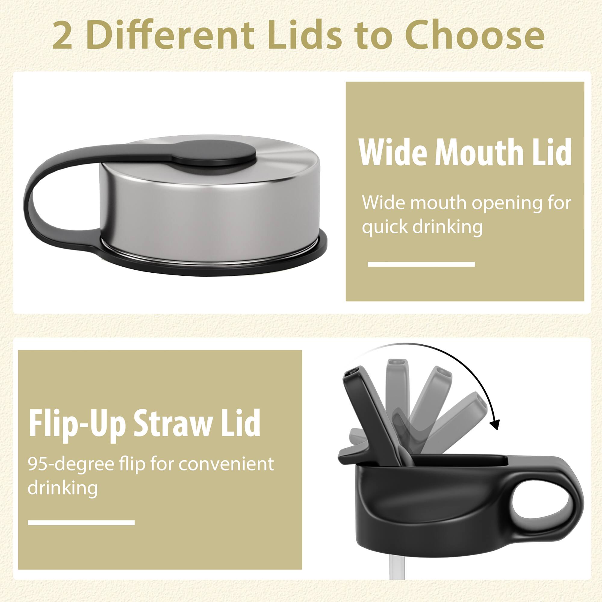 2 Different Lids to Choose

Wide Mouth Lid
Wide mouth opening for quick drinking

Flip-Up Straw Lid
95-degree flip for convenient drinking
