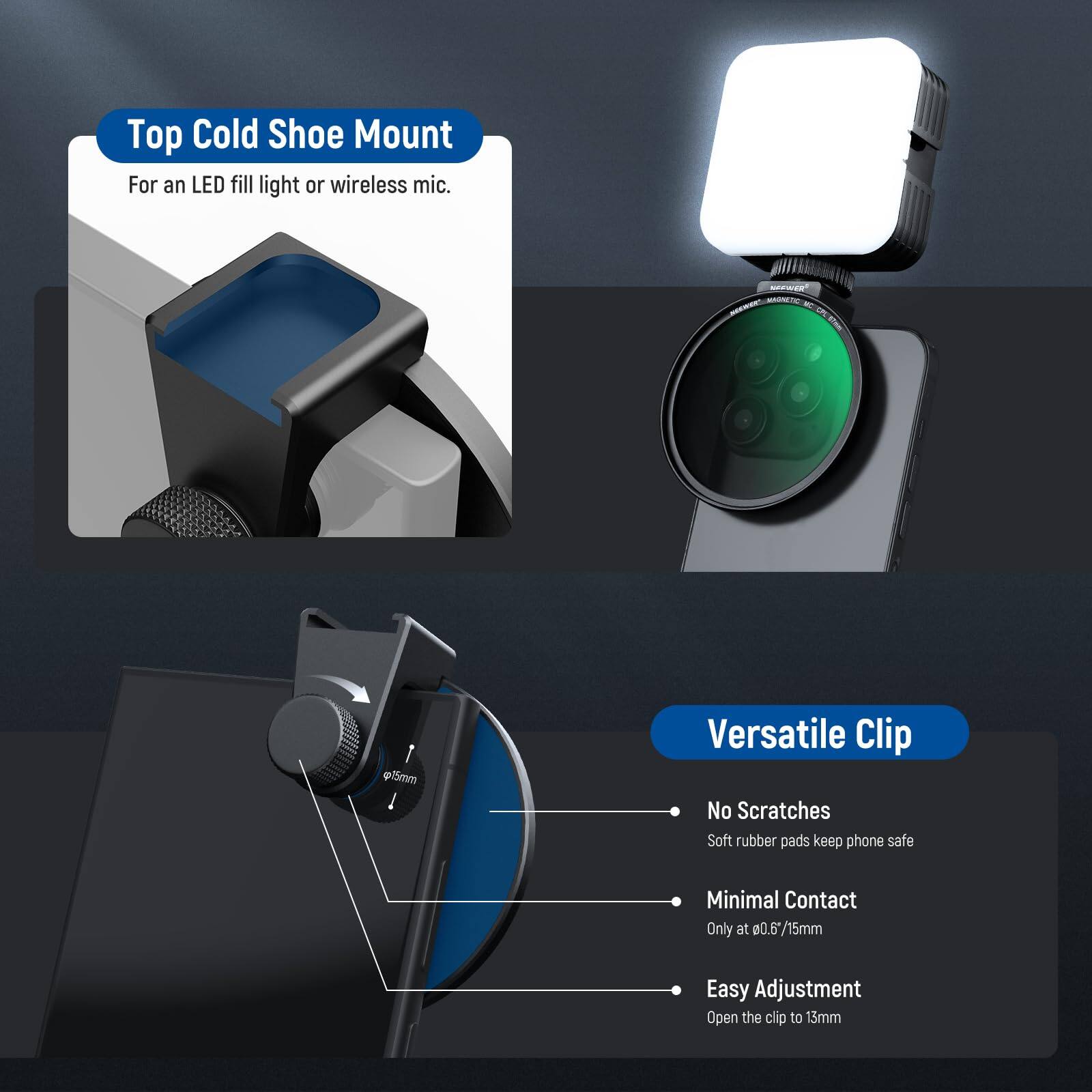 Top Cold Shoe Mount  
For an LED fill light or wireless mic.  

MASETI N - @15mm  

Versatile Clip  
No Scratches  
Soft rubber pads keep phone safe  

Minimal Contact  
Only at 0.6*/15mm  

Easy Adjustment  
Open the clip to 15mm