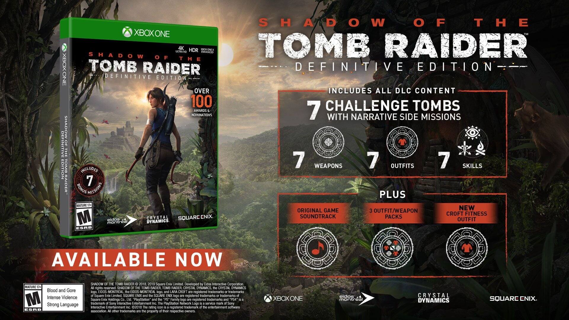 XBOX ONE SHADOW OF THE TOMB RAIDER DEFINITIVE EDITION XBOX ONE 4K HDR FROKONE LELTRAHO ENHANCED SHADOW OF THE TOMB RAIDER DEFINITIVE EDITION OVER 100 AWARDS NOMINATIONS INCLUDES 7 BONUS MISSIONS MATURE 13+ M CRYSTAL DYNAMICS EIDOS-MONTREAL DYNAMICS ESRB SHADOW OF THE TOMB RAIDER DEFINITIVE EDITION INCLUDES ALL DLC CONTENT 7 CHALLENGE TOMBS WITH NARRATIVE SIDE MISSIONS 7 WEAPONS 7 OUTFITS 7 SKILLS PLUS ORIGINAL GAME 3 NEW OUTFIT/WEAPON CROFT FITNESS SOUNDTRACK PACKS OUTFIT AVAILABLE NOW MATURE 17 Blood and Gore M Intense Violence Strong Language ESRB SHADOW OF THE TOMB RAIDER 2018 2019 Square Enix Limited Developed by Eidos Interactive Corporation rights reserved SHADOW OF THE TOMB RAIDER TOMB RAIDER CRYSTAL DYNAMICS the CRYSTAL DYNAMICS logo, EIDOS-MONTREAL the EIDOS-MONTREAL logo and LARA CRO