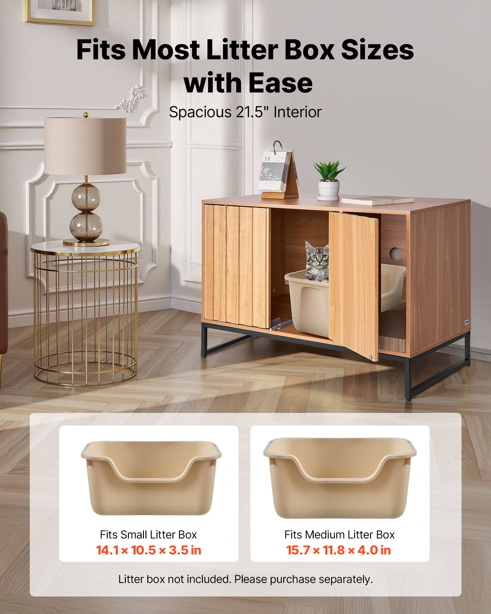 Fits Most Litter Box Sizes with Ease  
Spacious 21.5" Interior  

Fits Small Litter Box  
14.1 x 10.5 x 3.5 in  

Fits Medium Litter Box  
15.7 x 11.8 x 4.0 in  

Litter box not included. Please purchase separately.