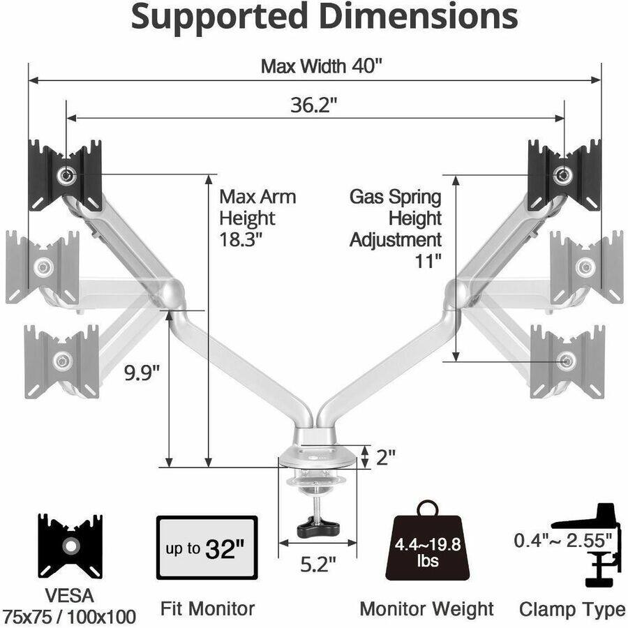 Supported Dimensions

- Max Width: 40"
- Max Arm Height: 18.3"
- Gas Spring Height Adjustment: 11"
- VESA: 75x75/100x100
- Fit Monitor: up to 32"
- Monitor Weight: 4.4~19.8 lbs
- Clamp Type: 0.4"~2.55"
- Max Width: 36.2"
- Gas Spring Height Adjustment: 9.9"
- Arm Height: 2"