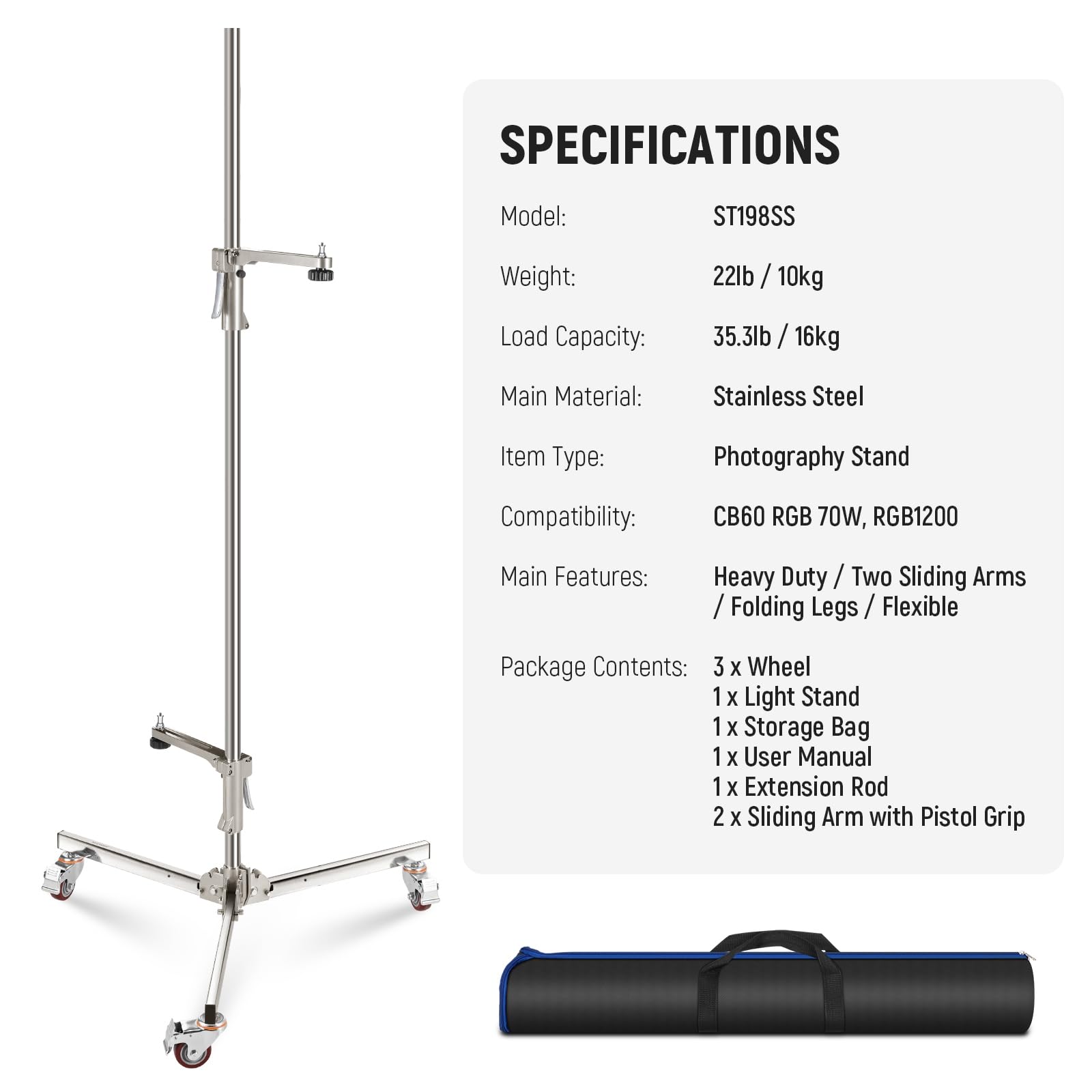 SPECIFICATIONS  
Model: ST198SS  
Weight: 22lb / 10kg  
Load Capacity: 35.3lb / 16kg  
Main Material: Stainless Steel  
Item Type: Photography Stand  
Compatibility: CB60 RGB 70W, RGB1200  
Main Features: Heavy Duty / Two Sliding Arms / Folding Legs / Flexible  
Package Contents:  
- 3 x Wheel  
- 1 x Light Stand  
- 1 x Storage Bag  
- 1 x User Manual  
- 1 x Extension Rod  
- 2 x Sliding Arm with Pistol Grip