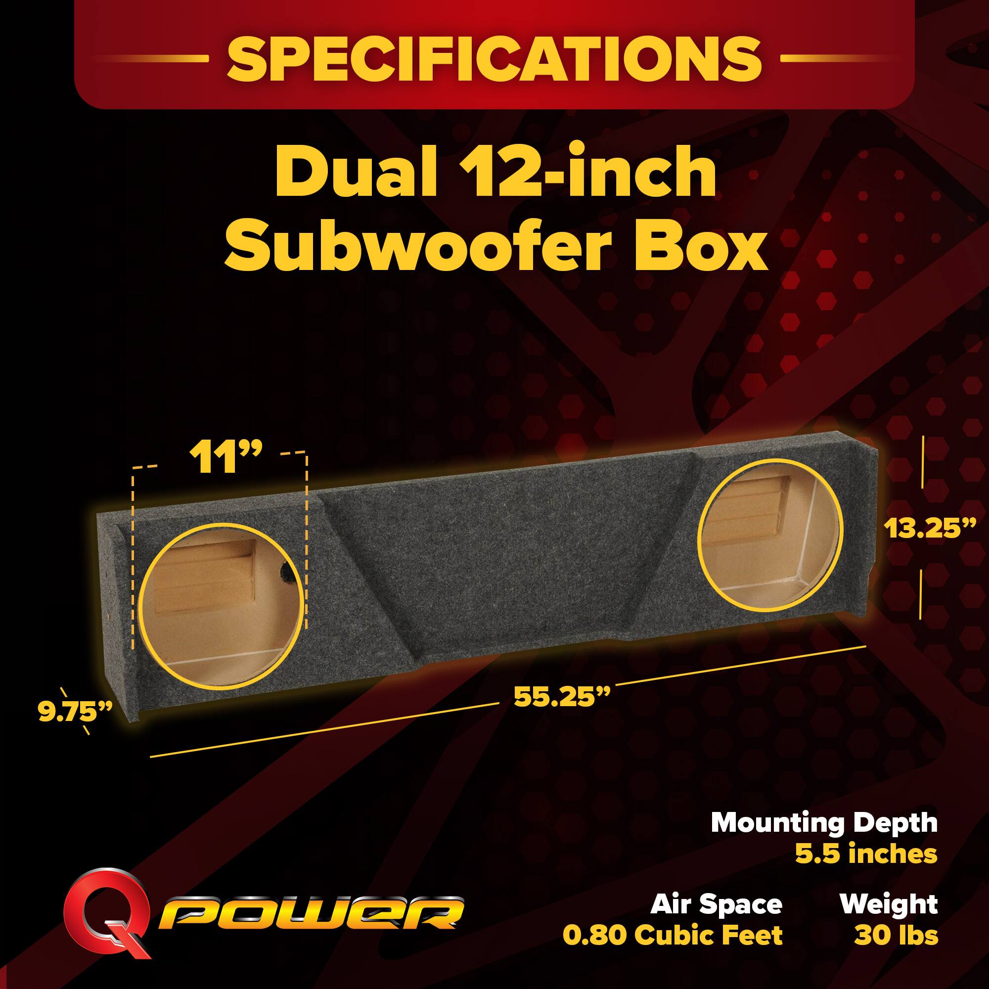 SPECIFICATIONS  
Dual 12-inch Subwoofer Box  
11" x 13.25" x 9.75"  
55.25"  
Mounting Depth: 5.5 inches  
Air Space: 0.80 Cubic Feet  
Weight: 30 lbs