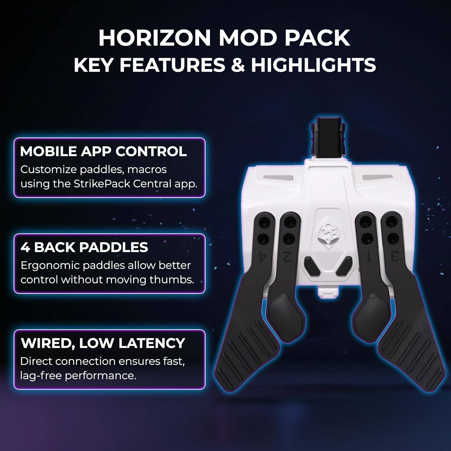 HORIZON MOD PACK KEY FEATURES & HIGHLIGHTS

MOBILE APP CONTROL
Customize paddles, macros using the StrikePack Central app.

4 BACK PADDLES
Ergonomic paddles allow better control without moving thumbs.

WIRED, LOW LATENCY
Direct connection ensures fast, lag-free performance.