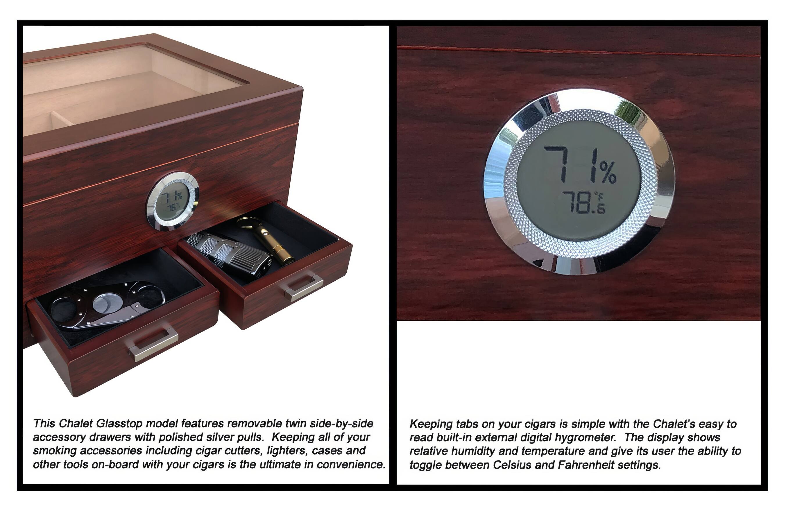 This Chalet Glasstop model features removable twin side-by-side accessory drawers with polished silver pulls. Keeping all of your smoking accessories including cigar cutters, lighters, cases and other tools on-board with your cigars is the ultimate in convenience.

Keeping tabs on your cigars is simple with the Chalet's easy to read built-in external digital hygrometer. The display shows relative humidity and temperature and gives its user the ability to toggle between Celsius and Fahrenheit settings.