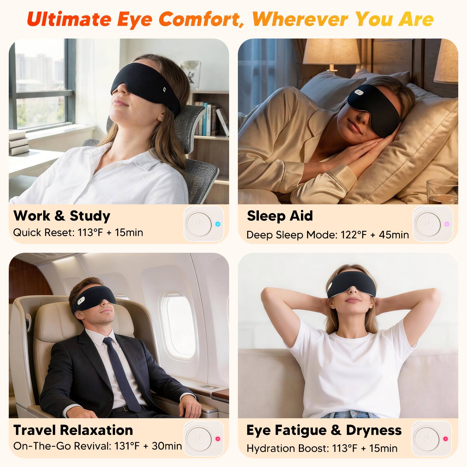 Ultimate Eye Comfort, Wherever You Are

Work & Study
Quick Reset: 113°F + 15min

Sleep Aid
Deep Sleep Mode: 122°F + 45min

Travel Relaxation
On-The-Go Revival: 131°F + 30min

Eye Fatigue & Dryness
Hydration Boost: 113°F + 15min