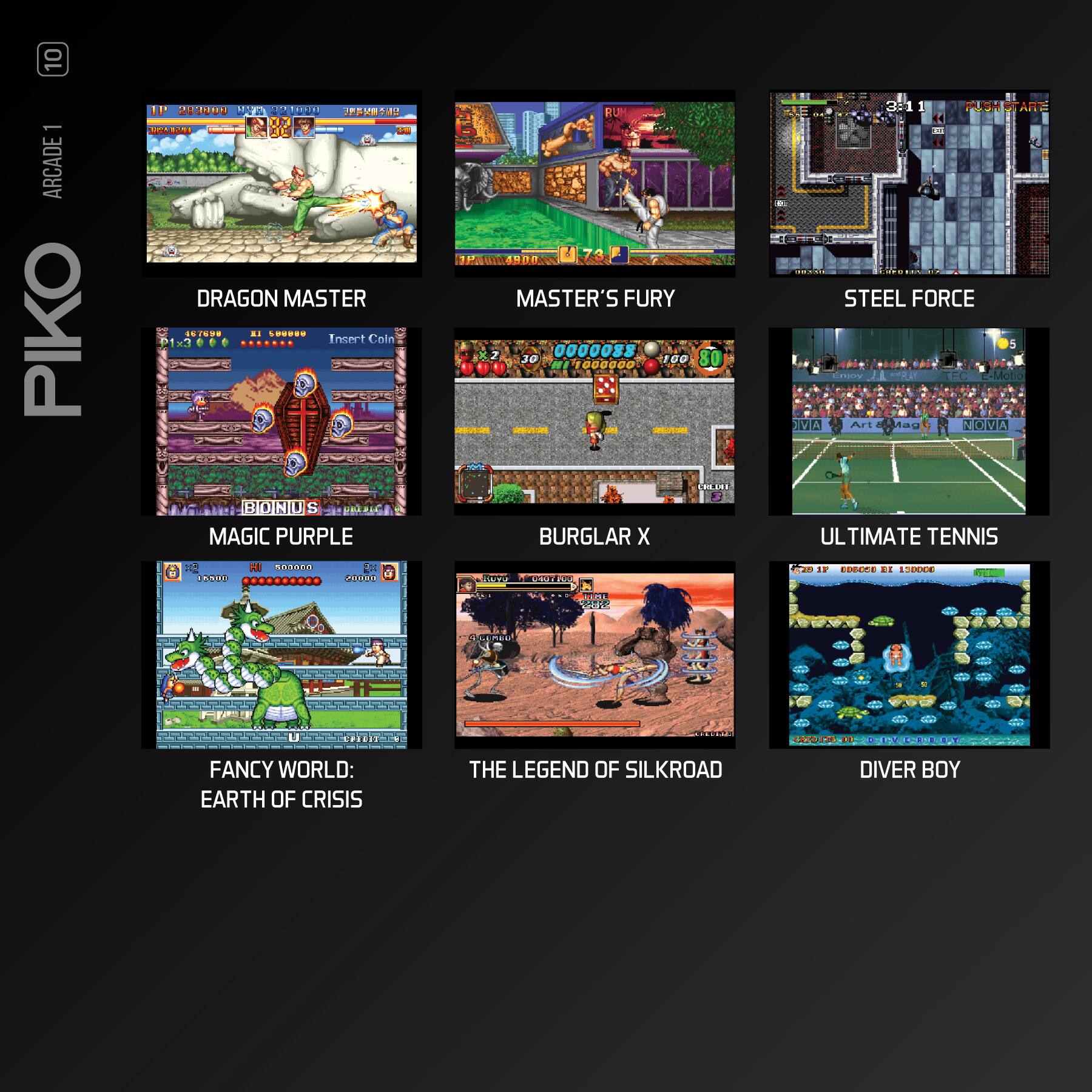 10 - ARCADE PIKO 230

- DRAGON MASTER SE/0.* . FR.E.

Insert Coin

BIOIND S MAGIC PURPLE RUN M 3.73 MASTER'S FURY 0000088 30 1-1000000 100 80

- BURGLAR X PUCH

- STEEL FORCE 0 C SA A Aau ZOA UL ULTIMATE TENNIS

- FANCY WORLD: EARTH OF CRISIS THE LEGEND OF SILKROAD DIVER BOY