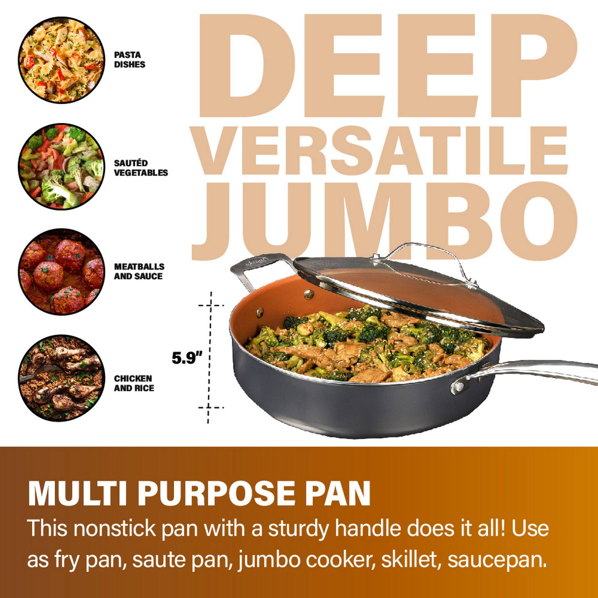 DEEP VERSATILE JUMBO

PASTA DISHES  
SAUTÉED VEGETABLES  
MEATBALLS AND SAUCE  
CHICKEN AND RICE  

5.9"  

MULTI PURPOSE PAN  
This nonstick pan with a sturdy handle does it all! Use as fry pan, sauté pan, jumbo cooker, skillet, saucepan.