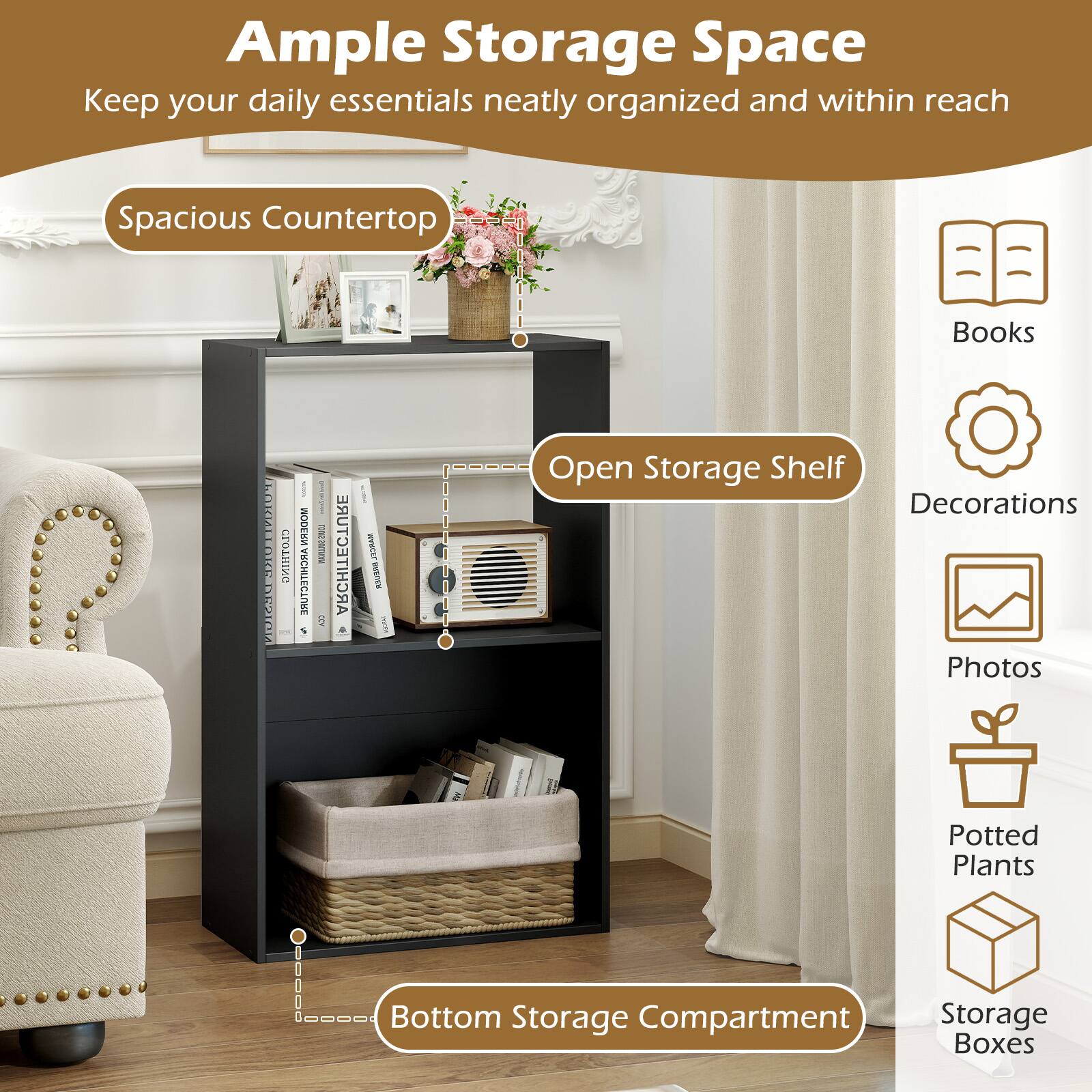 Ample Storage Space  
Keep your daily essentials neatly organized and within reach  

Spacious Countertop  
Open Storage Shelf  
Bottom Storage Compartment  

Books  
Decorations  
Photos  
Potted Plants  
Storage Boxes