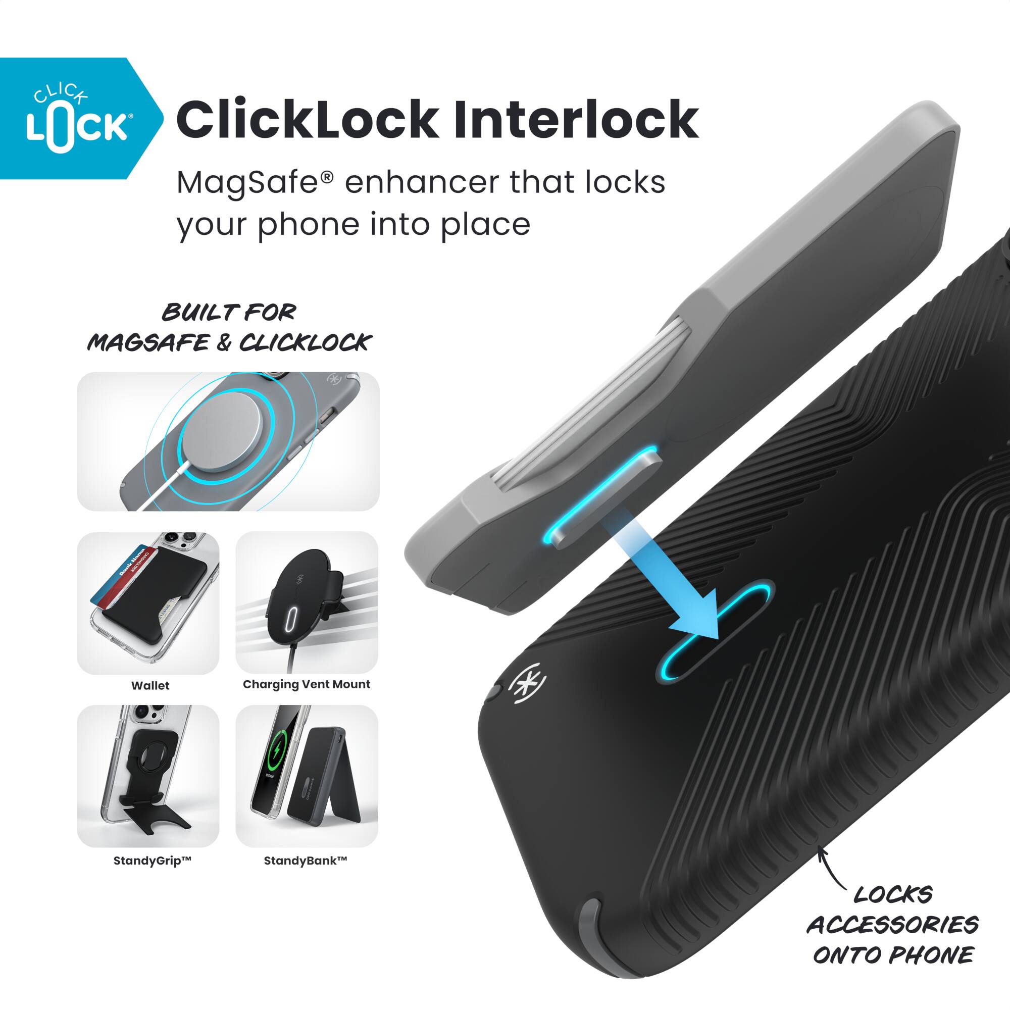 ClickLock Interlock  
MagSafe® enhancer that locks your phone into place  

BUILT FOR MAGSAFE & CLICKLOCK  

- Wallet  
- Charging Vent Mount  
- StandyGrip™  
- StandyBank™  

LOCKS ACCESSORIES ONTO PHONE